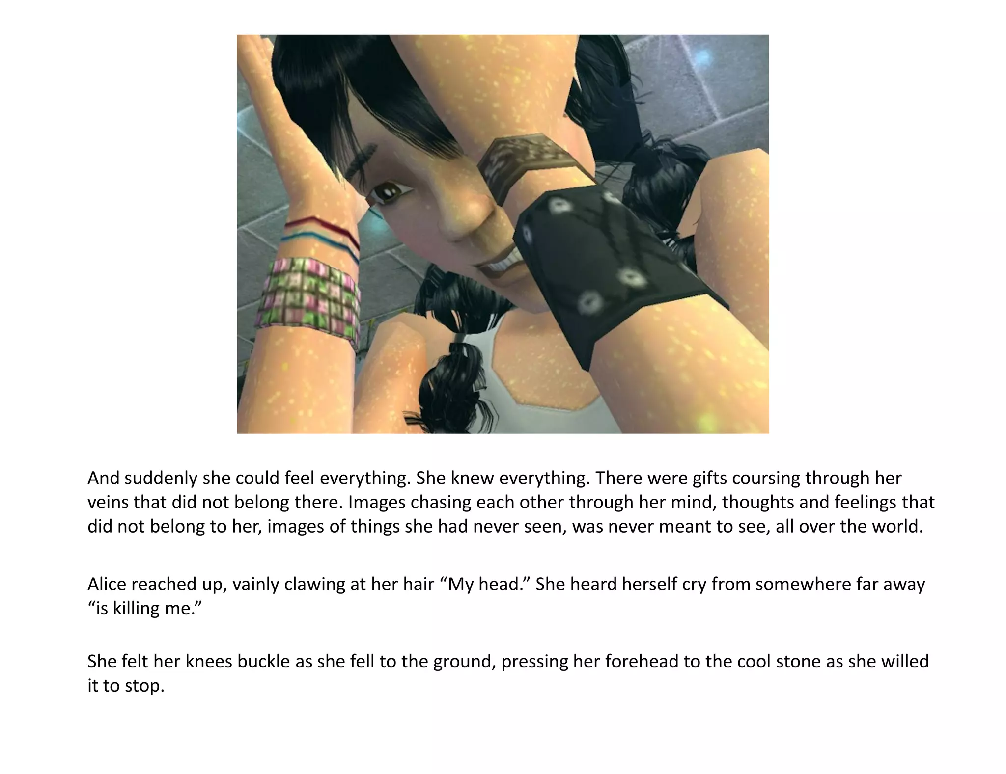 And suddenly she could feel everything. She knew everything. There were gifts coursing through her
veins that did not belong there. Images chasing each other through her mind, thoughts and feelings that
did not belong to her, images of things she had never seen, was never meant to see, all over the world.

Alice reached up, vainly clawing at her hair “My head.” She heard herself cry from somewhere far away
“is killing me.”

She felt her knees buckle as she fell to the ground, pressing her forehead to the cool stone as she willed
it to stop.
 