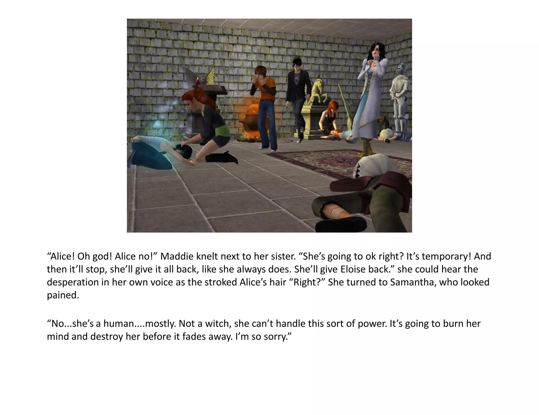 “Alice! Oh god! Alice no!” Maddie knelt next to her sister. “She’s going to ok right? It’s temporary! And
then it’ll stop, she’ll give it all back, like she always does. She’ll give Eloise back.” she could hear the
desperation in her own voice as the stroked Alice’s hair “Right?” She turned to Samantha, who looked
pained.

“No...she’s a human....mostly. Not a witch, she can’t handle this sort of power. It’s going to burn her
mind and destroy her before it fades away. I’m so sorry.”
 