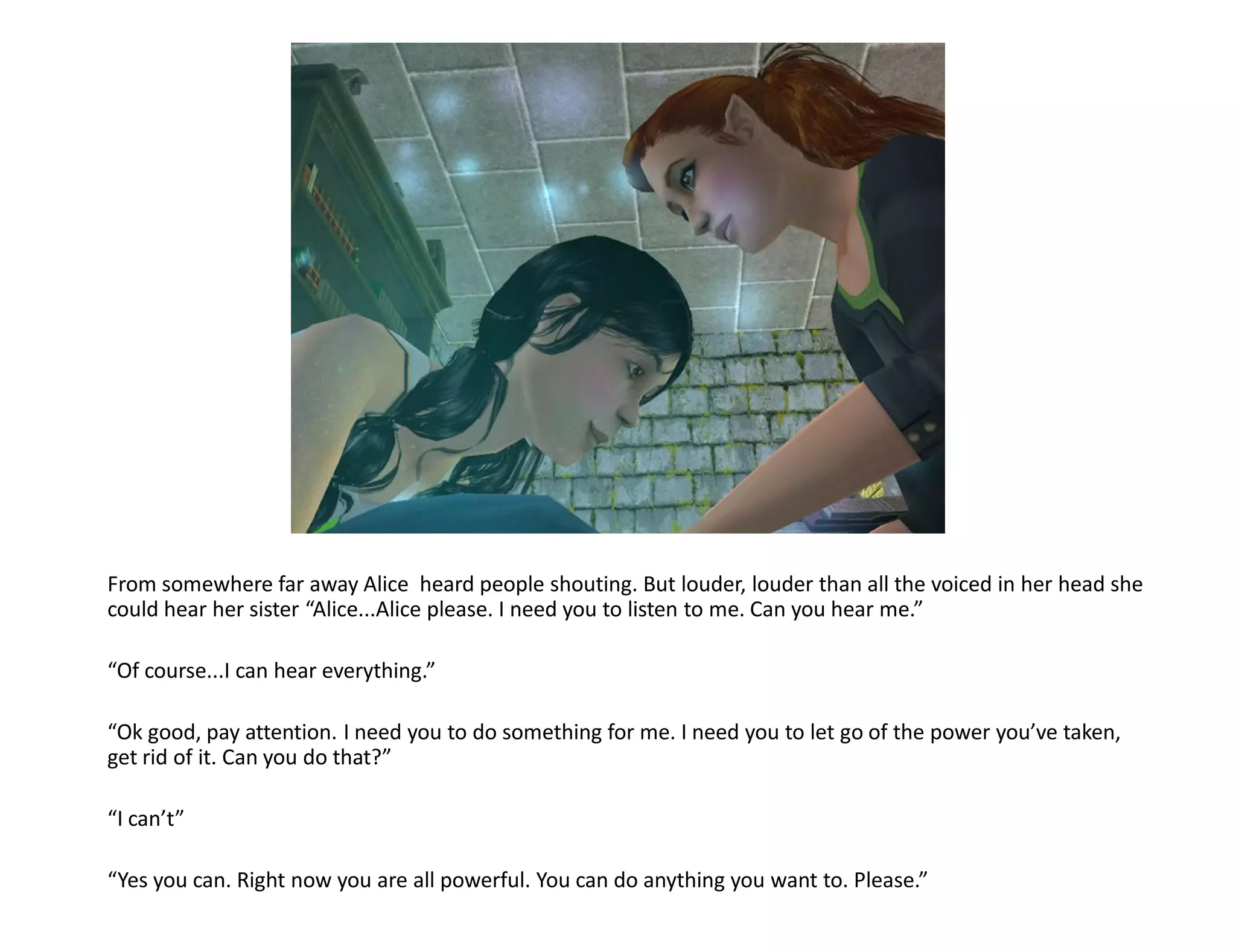 From somewhere far away Alice heard people shouting. But louder, louder than all the voiced in her head she
could hear her sister “Alice...Alice please. I need you to listen to me. Can you hear me.”

“Of course...I can hear everything.”

“Ok good, pay attention. I need you to do something for me. I need you to let go of the power you’ve taken,
get rid of it. Can you do that?”

“I can’t”

“Yes you can. Right now you are all powerful. You can do anything you want to. Please.”
 