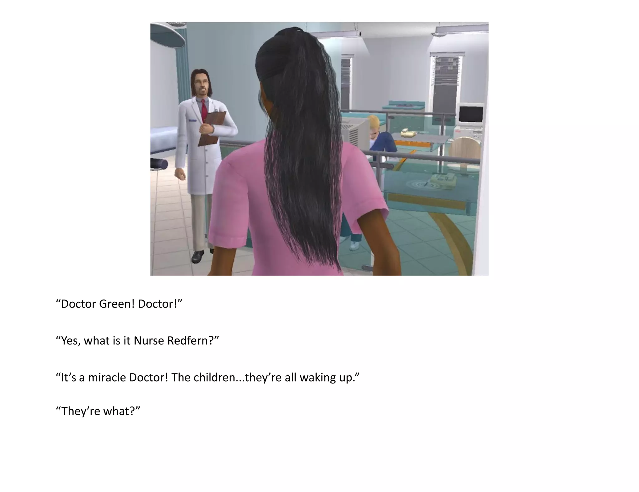 “Doctor Green! Doctor!”

“Yes, what is it Nurse Redfern?”

“It’s a miracle Doctor! The children...they’re all waking up.”

“They’re what?”
 