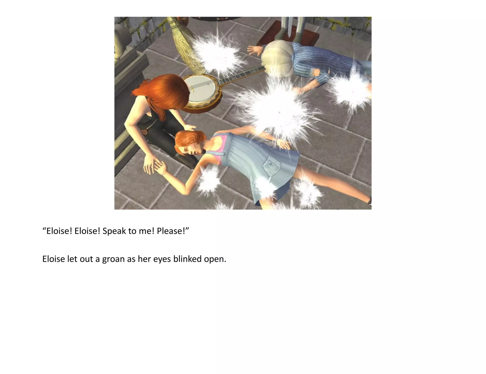 “Eloise! Eloise! Speak to me! Please!”

Eloise let out a groan as her eyes blinked open.
 