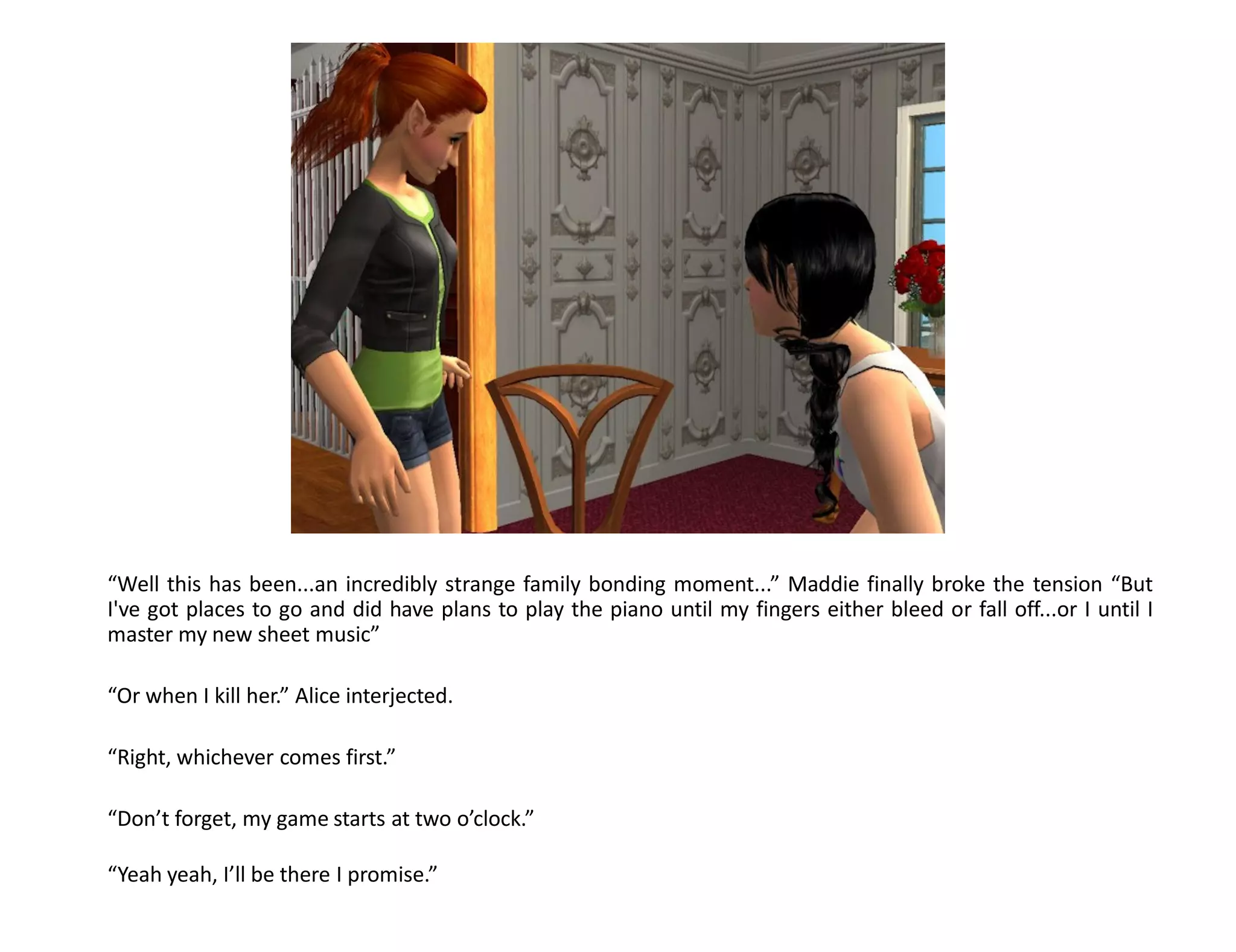 “Well this has been...an incredibly strange family bonding moment...” Maddie finally broke the tension “But
I've got places to go and did have plans to play the piano until my fingers either bleed or fall off...or I until I
master my new sheet music”

“Or when I kill her.” Alice interjected.

“Right, whichever comes first.”

“Don’t forget, my game starts at two o’clock.”

“Yeah yeah, I’ll be there I promise.”
 