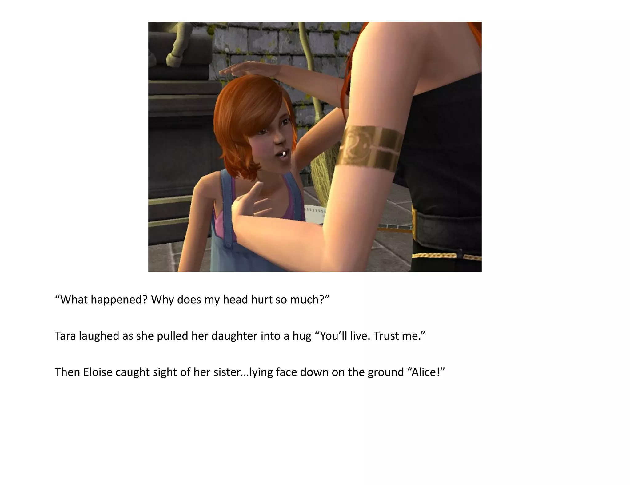 “What happened? Why does my head hurt so much?”

Tara laughed as she pulled her daughter into a hug “You’ll live. Trust me.”

Then Eloise caught sight of her sister...lying face down on the ground “Alice!”
 