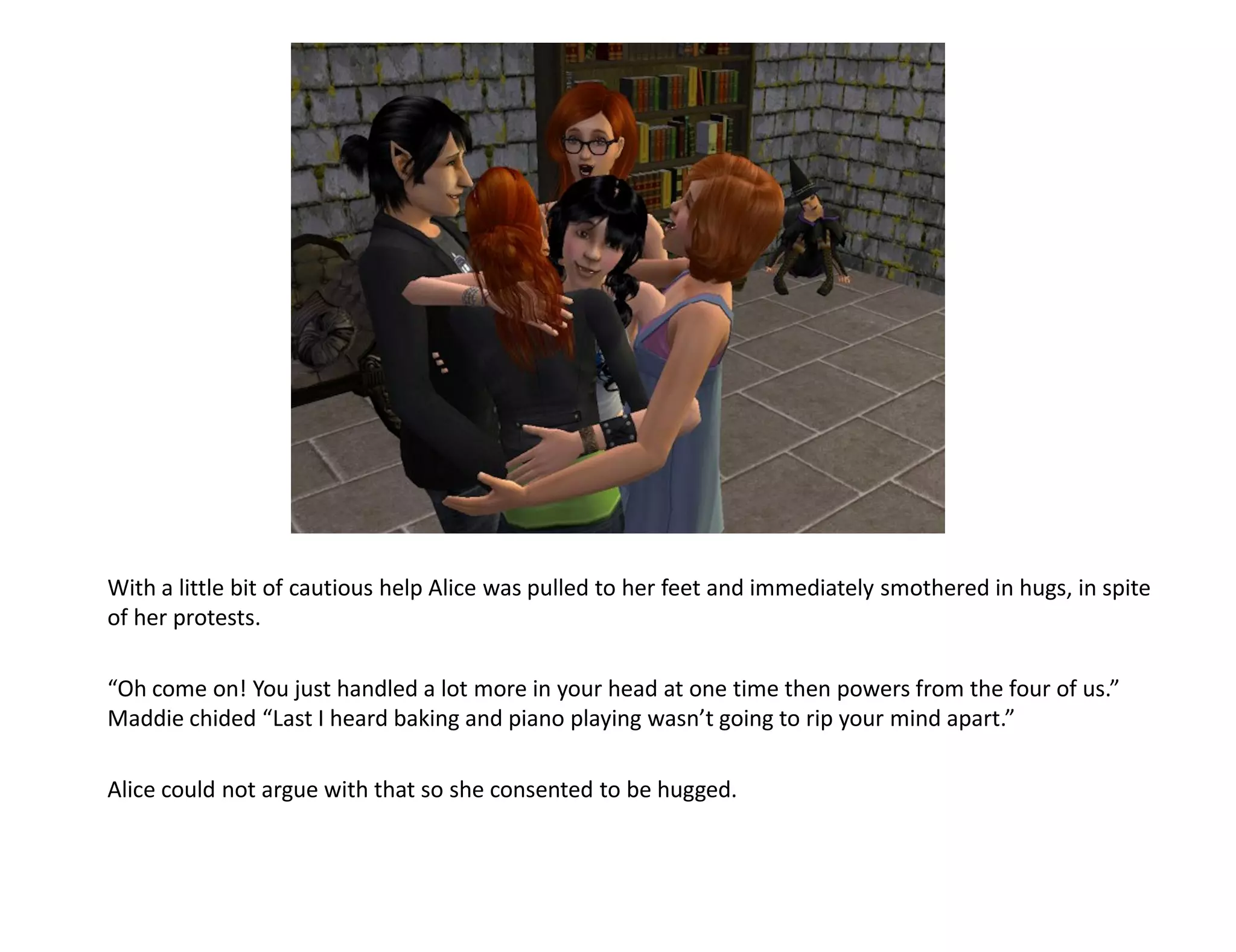 With a little bit of cautious help Alice was pulled to her feet and immediately smothered in hugs, in spite
of her protests.

“Oh come on! You just handled a lot more in your head at one time then powers from the four of us.”
Maddie chided “Last I heard baking and piano playing wasn’t going to rip your mind apart.”

Alice could not argue with that so she consented to be hugged.
 