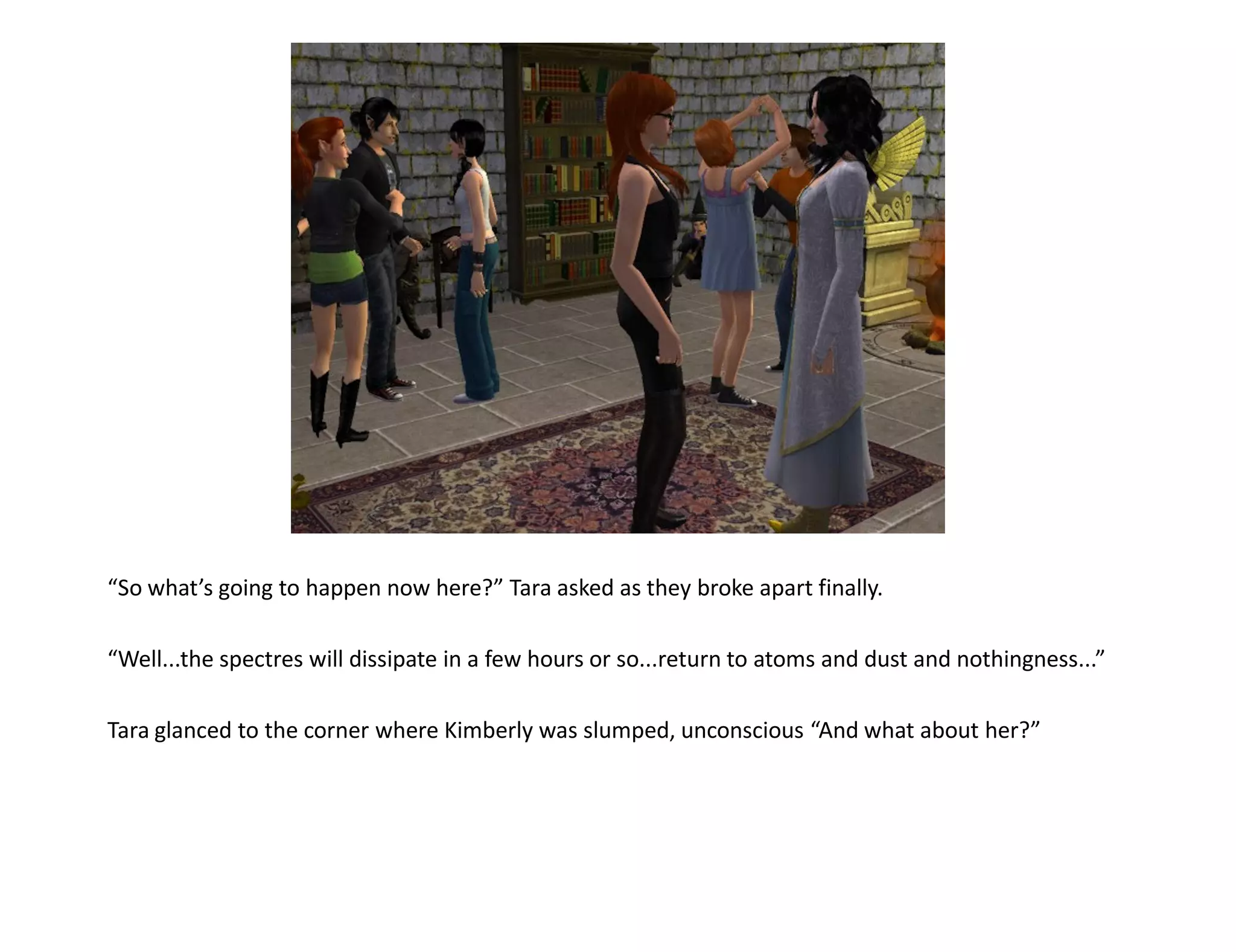 “So what’s going to happen now here?” Tara asked as they broke apart finally.

“Well...the spectres will dissipate in a few hours or so...return to atoms and dust and nothingness...”

Tara glanced to the corner where Kimberly was slumped, unconscious “And what about her?”
 