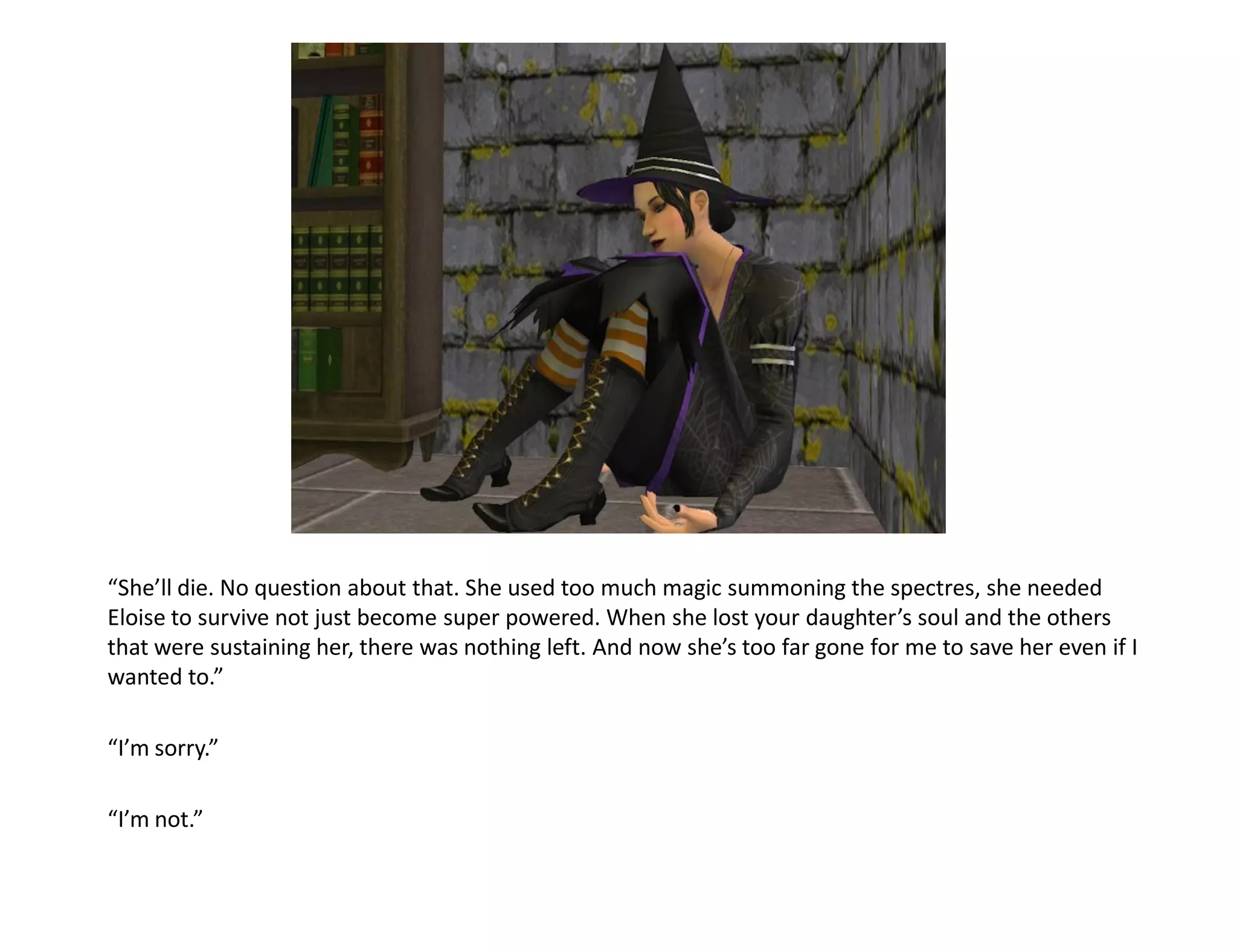 “She’ll die. No question about that. She used too much magic summoning the spectres, she needed
Eloise to survive not just become super powered. When she lost your daughter’s soul and the others
that were sustaining her, there was nothing left. And now she’s too far gone for me to save her even if I
wanted to.”

“I’m sorry.”

“I’m not.”
 