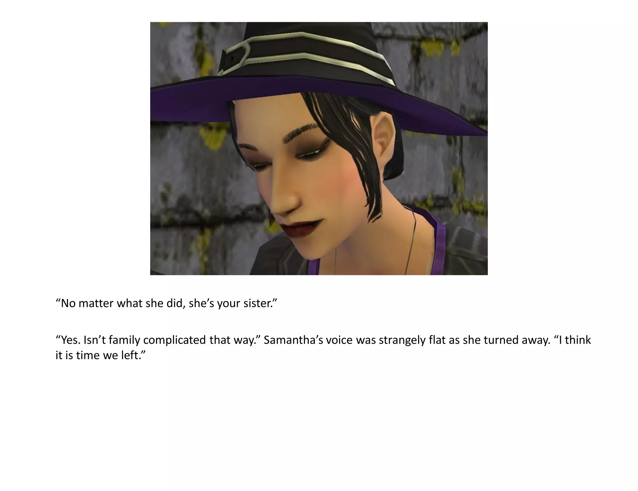 “No matter what she did, she’s your sister.”

“Yes. Isn’t family complicated that way.” Samantha’s voice was strangely flat as she turned away. “I think
it is time we left.”
 