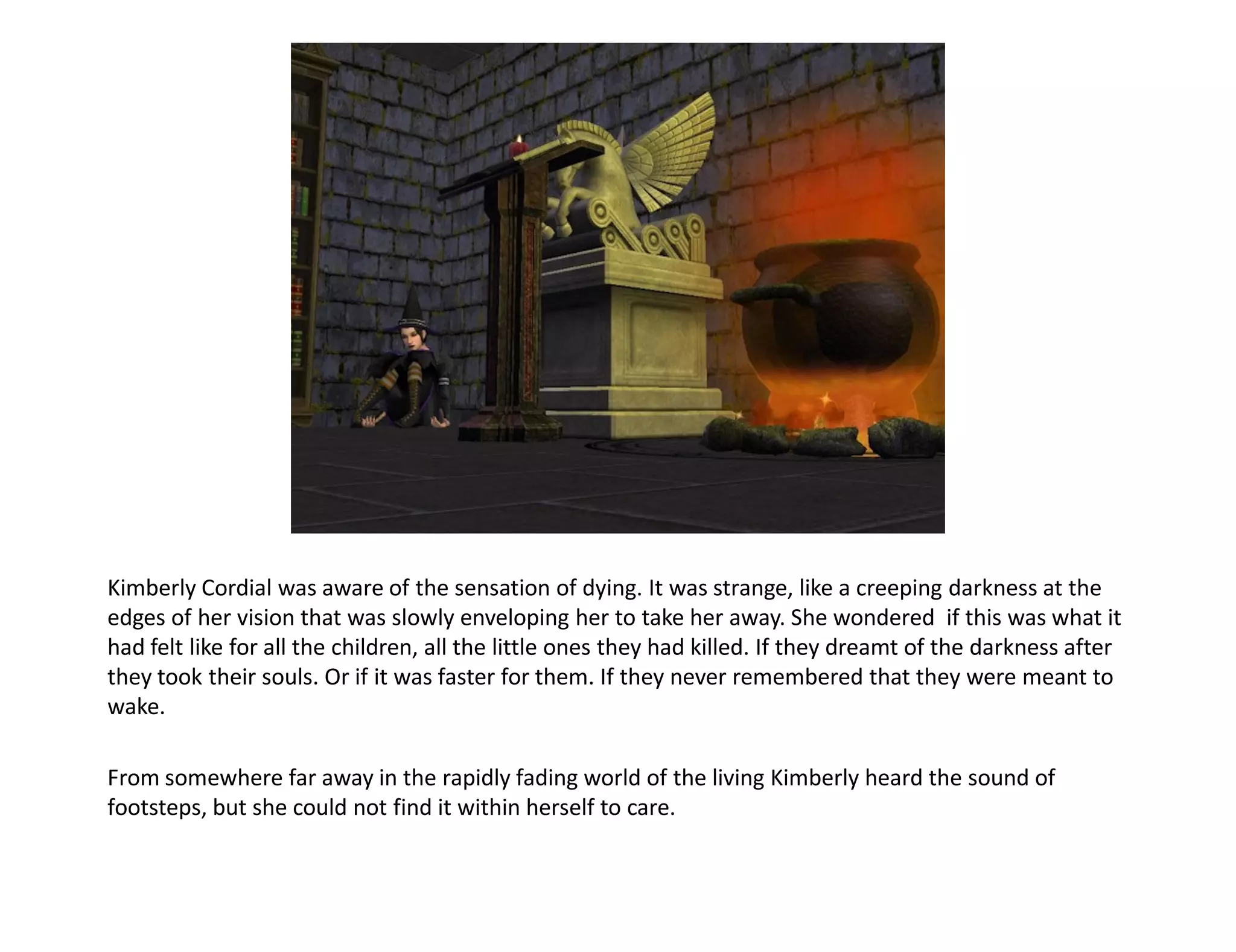 Kimberly Cordial was aware of the sensation of dying. It was strange, like a creeping darkness at the
edges of her vision that was slowly enveloping her to take her away. She wondered if this was what it
had felt like for all the children, all the little ones they had killed. If they dreamt of the darkness after
they took their souls. Or if it was faster for them. If they never remembered that they were meant to
wake.

From somewhere far away in the rapidly fading world of the living Kimberly heard the sound of
footsteps, but she could not find it within herself to care.
 