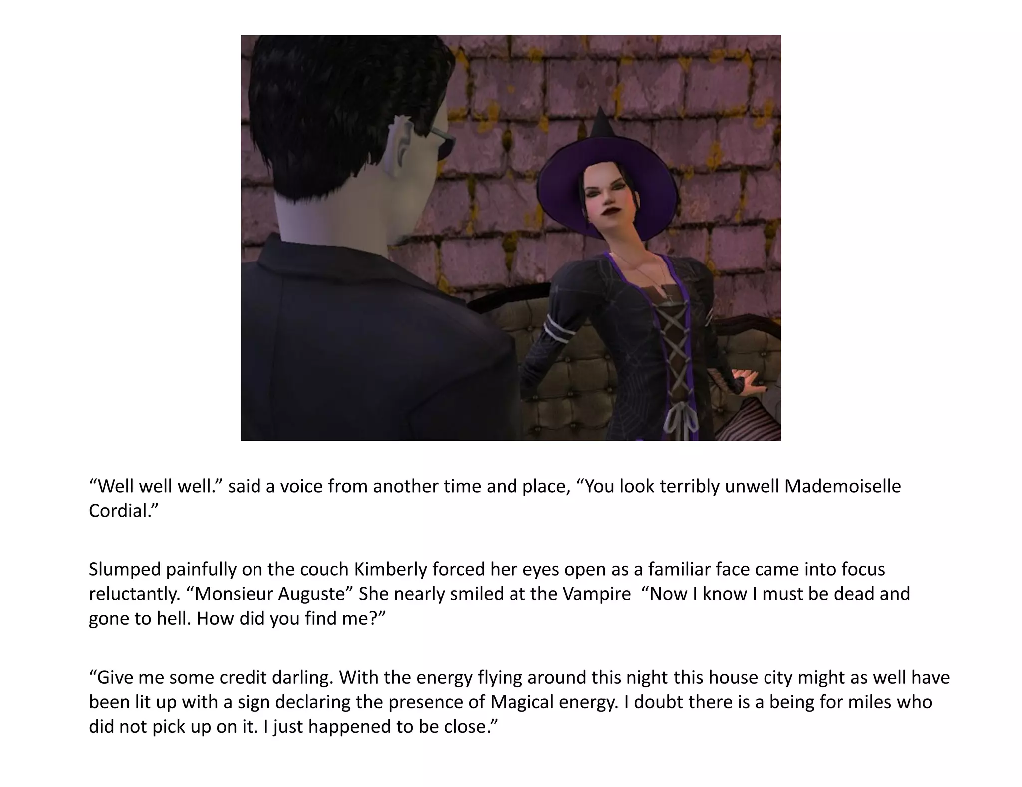 “Well well well.” said a voice from another time and place, “You look terribly unwell Mademoiselle
Cordial.”

Slumped painfully on the couch Kimberly forced her eyes open as a familiar face came into focus
reluctantly. “Monsieur Auguste” She nearly smiled at the Vampire “Now I know I must be dead and
gone to hell. How did you find me?”

“Give me some credit darling. With the energy flying around this night this house city might as well have
been lit up with a sign declaring the presence of Magical energy. I doubt there is a being for miles who
did not pick up on it. I just happened to be close.”
 