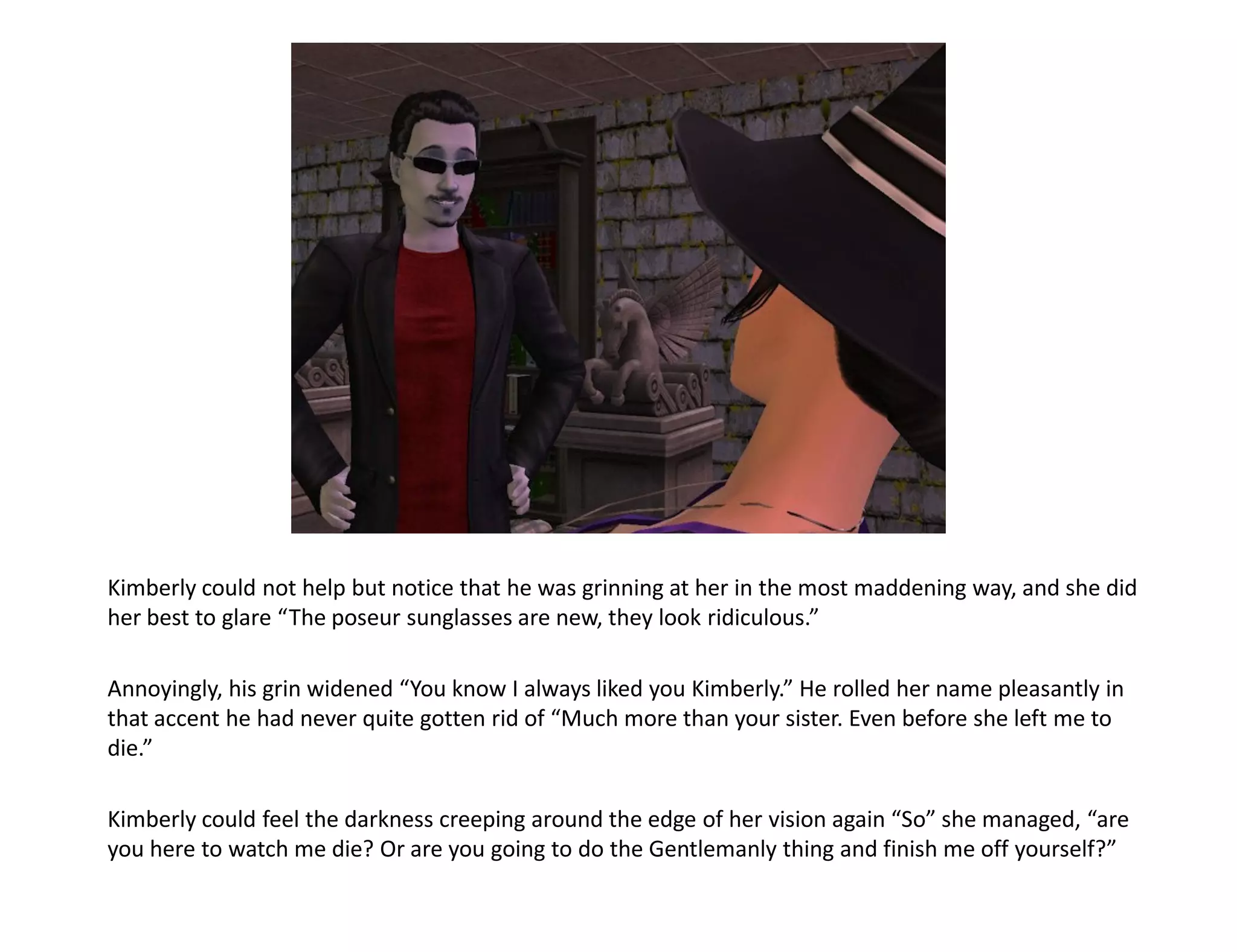 Kimberly could not help but notice that he was grinning at her in the most maddening way, and she did
her best to glare “The poseur sunglasses are new, they look ridiculous.”

Annoyingly, his grin widened “You know I always liked you Kimberly.” He rolled her name pleasantly in
that accent he had never quite gotten rid of “Much more than your sister. Even before she left me to
die.”

Kimberly could feel the darkness creeping around the edge of her vision again “So” she managed, “are
you here to watch me die? Or are you going to do the Gentlemanly thing and finish me off yourself?”
 