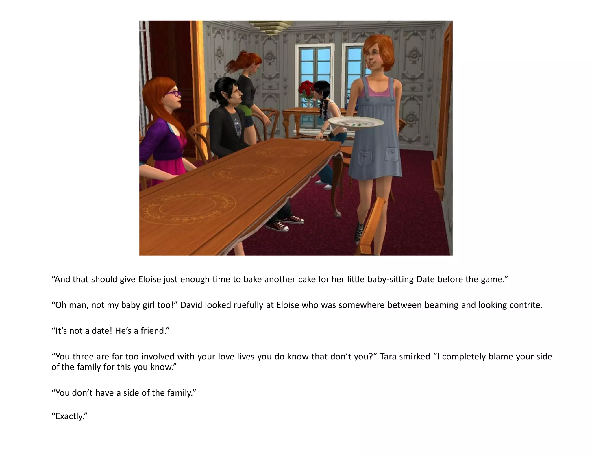 “And that should give Eloise just enough time to bake another cake for her little baby-sitting Date before the game.”

“Oh man, not my baby girl too!” David looked ruefully at Eloise who was somewhere between beaming and looking contrite.

“It’s not a date! He’s a friend.”

“You three are far too involved with your love lives you do know that don’t you?” Tara smirked “I completely blame your side
of the family for this you know.”

“You don’t have a side of the family.”

“Exactly.”
 