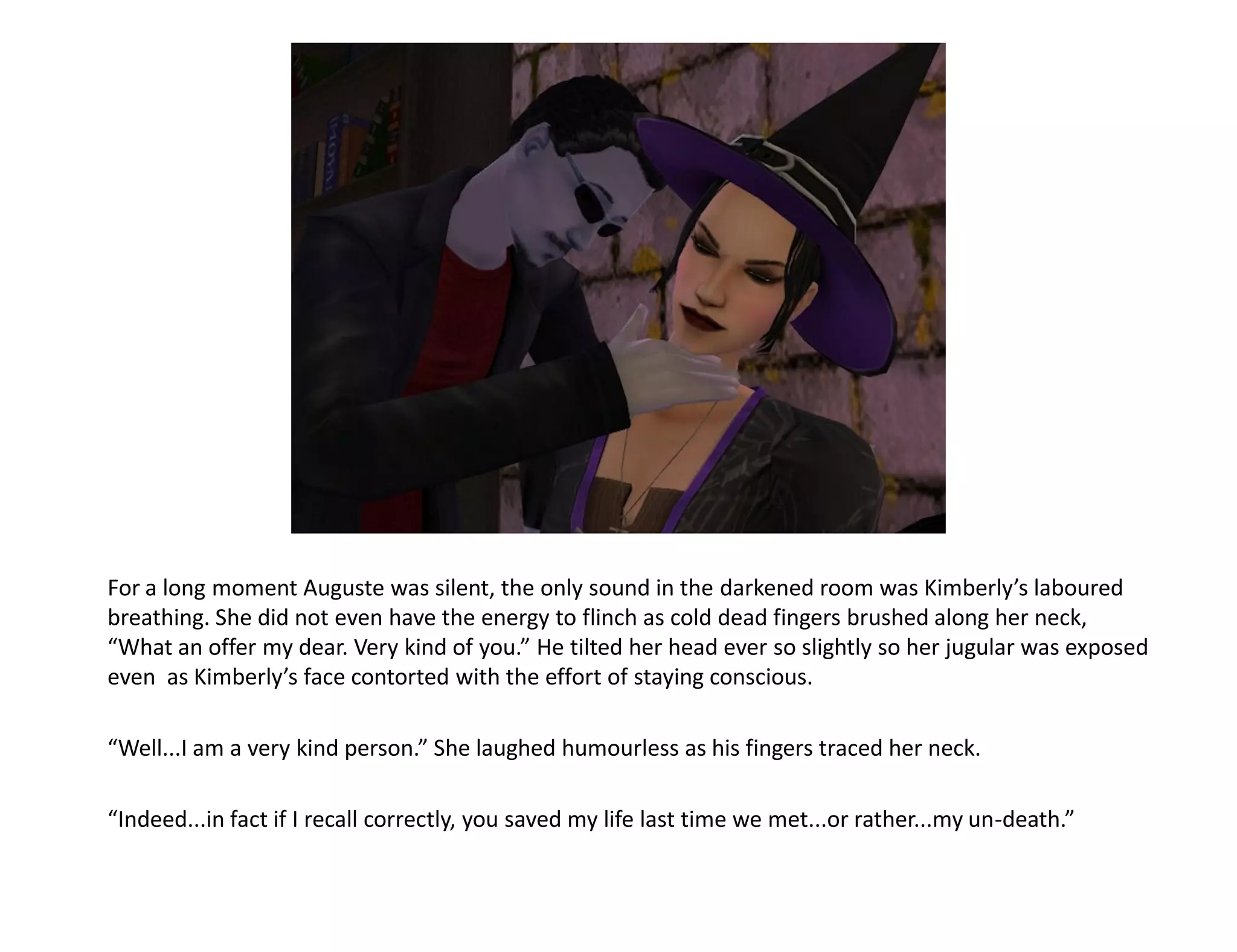 For a long moment Auguste was silent, the only sound in the darkened room was Kimberly’s laboured
breathing. She did not even have the energy to flinch as cold dead fingers brushed along her neck,
“What an offer my dear. Very kind of you.” He tilted her head ever so slightly so her jugular was exposed
even as Kimberly’s face contorted with the effort of staying conscious.

“Well...I am a very kind person.” She laughed humourless as his fingers traced her neck.

“Indeed...in fact if I recall correctly, you saved my life last time we met...or rather...my un-death.”
 