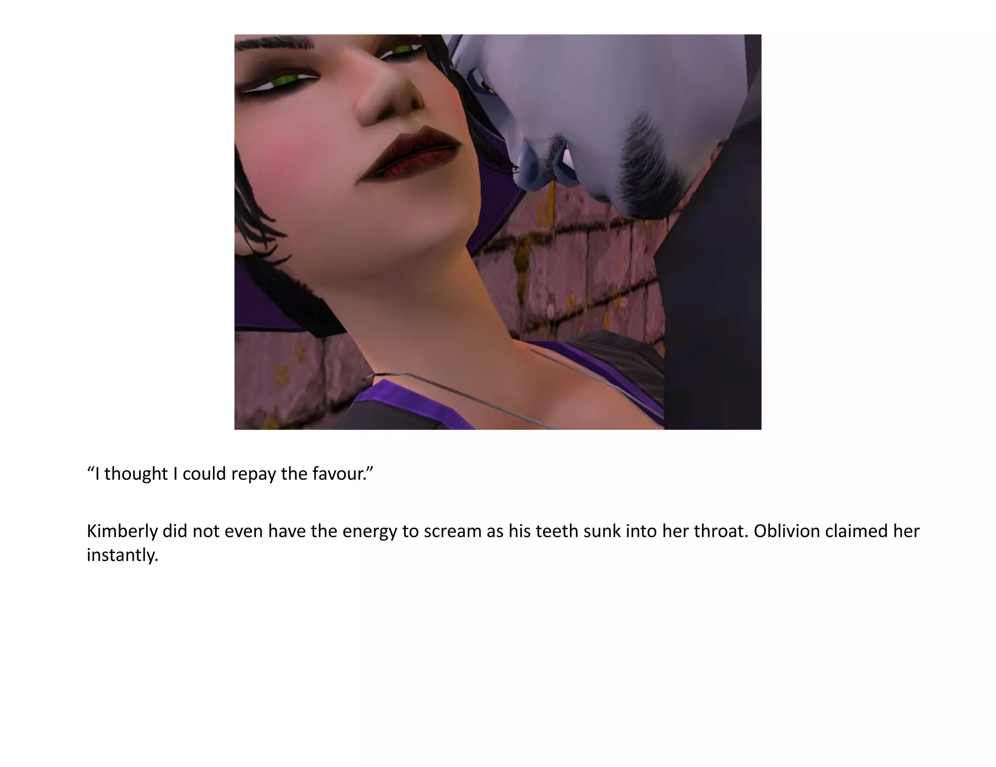 “I thought I could repay the favour.”

Kimberly did not even have the energy to scream as his teeth sunk into her throat. Oblivion claimed her
instantly.
 