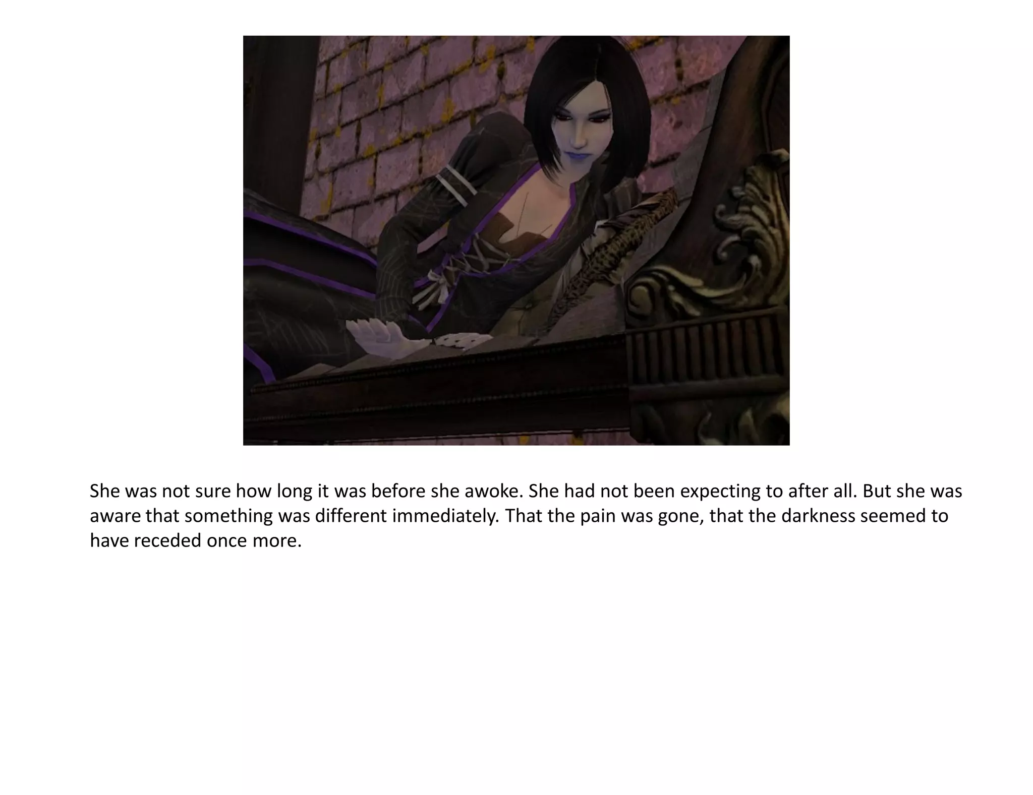 She was not sure how long it was before she awoke. She had not been expecting to after all. But she was
aware that something was different immediately. That the pain was gone, that the darkness seemed to
have receded once more.
 