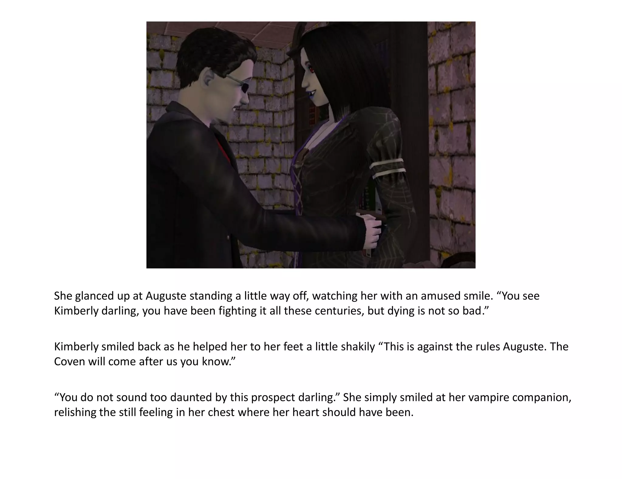 She glanced up at Auguste standing a little way off, watching her with an amused smile. “You see
Kimberly darling, you have been fighting it all these centuries, but dying is not so bad.”

Kimberly smiled back as he helped her to her feet a little shakily “This is against the rules Auguste. The
Coven will come after us you know.”

“You do not sound too daunted by this prospect darling.” She simply smiled at her vampire companion,
relishing the still feeling in her chest where her heart should have been.
 