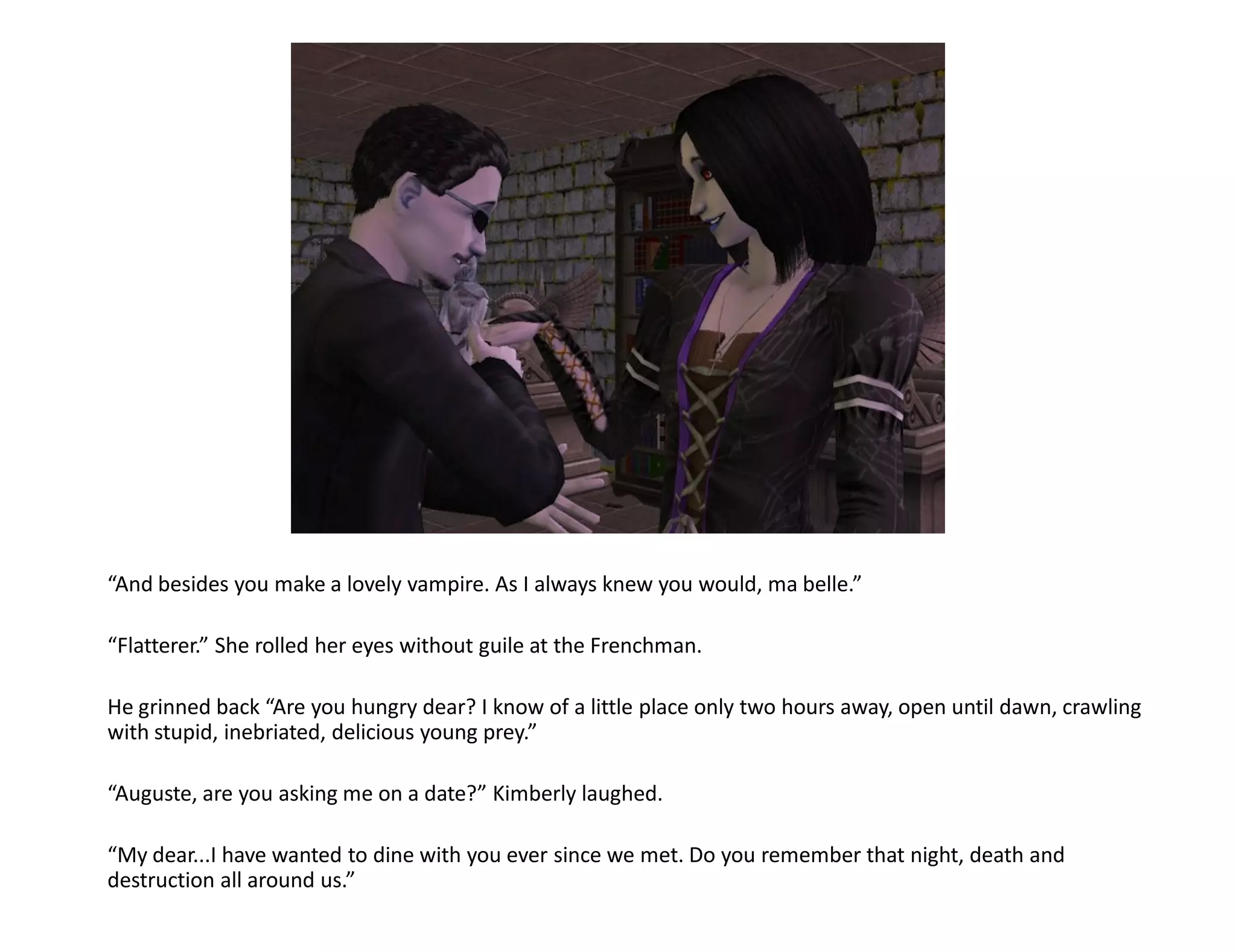 “And besides you make a lovely vampire. As I always knew you would, ma belle.”

“Flatterer.” She rolled her eyes without guile at the Frenchman.

He grinned back “Are you hungry dear? I know of a little place only two hours away, open until dawn, crawling
with stupid, inebriated, delicious young prey.”

“Auguste, are you asking me on a date?” Kimberly laughed.

“My dear...I have wanted to dine with you ever since we met. Do you remember that night, death and
destruction all around us.”
 
