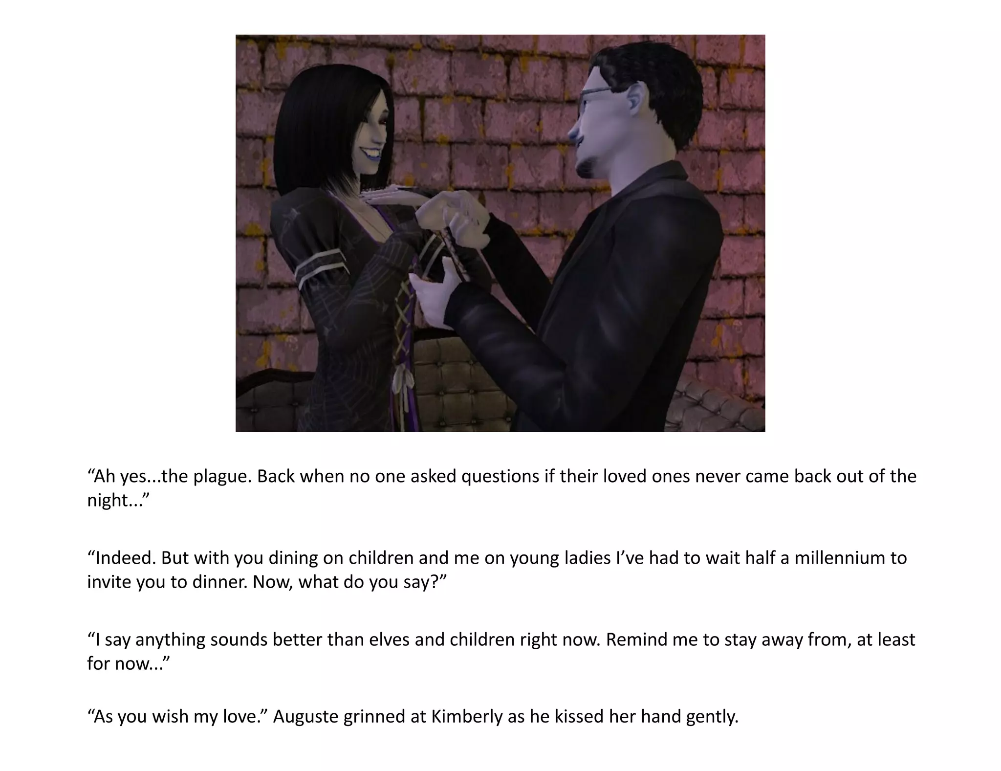 “Ah yes...the plague. Back when no one asked questions if their loved ones never came back out of the
night...”

“Indeed. But with you dining on children and me on young ladies I’ve had to wait half a millennium to
invite you to dinner. Now, what do you say?”

“I say anything sounds better than elves and children right now. Remind me to stay away from, at least
for now...”

“As you wish my love.” Auguste grinned at Kimberly as he kissed her hand gently.
 