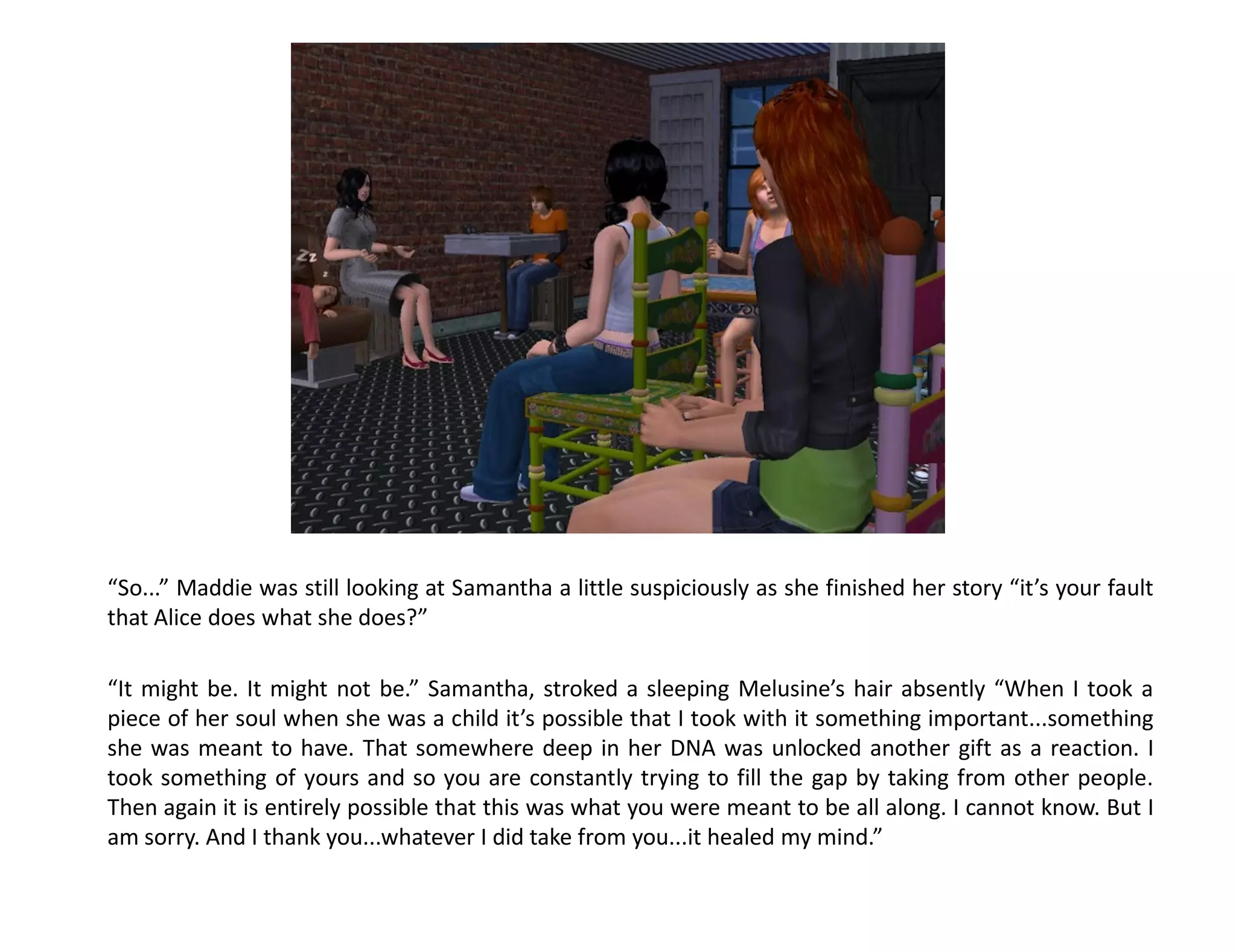 “So...” Maddie was still looking at Samantha a little suspiciously as she finished her story “it’s your fault
that Alice does what she does?”

“It might be. It might not be.” Samantha, stroked a sleeping Melusine’s hair absently “When I took a
piece of her soul when she was a child it’s possible that I took with it something important...something
she was meant to have. That somewhere deep in her DNA was unlocked another gift as a reaction. I
took something of yours and so you are constantly trying to fill the gap by taking from other people.
Then again it is entirely possible that this was what you were meant to be all along. I cannot know. But I
am sorry. And I thank you...whatever I did take from you...it healed my mind.”
 
