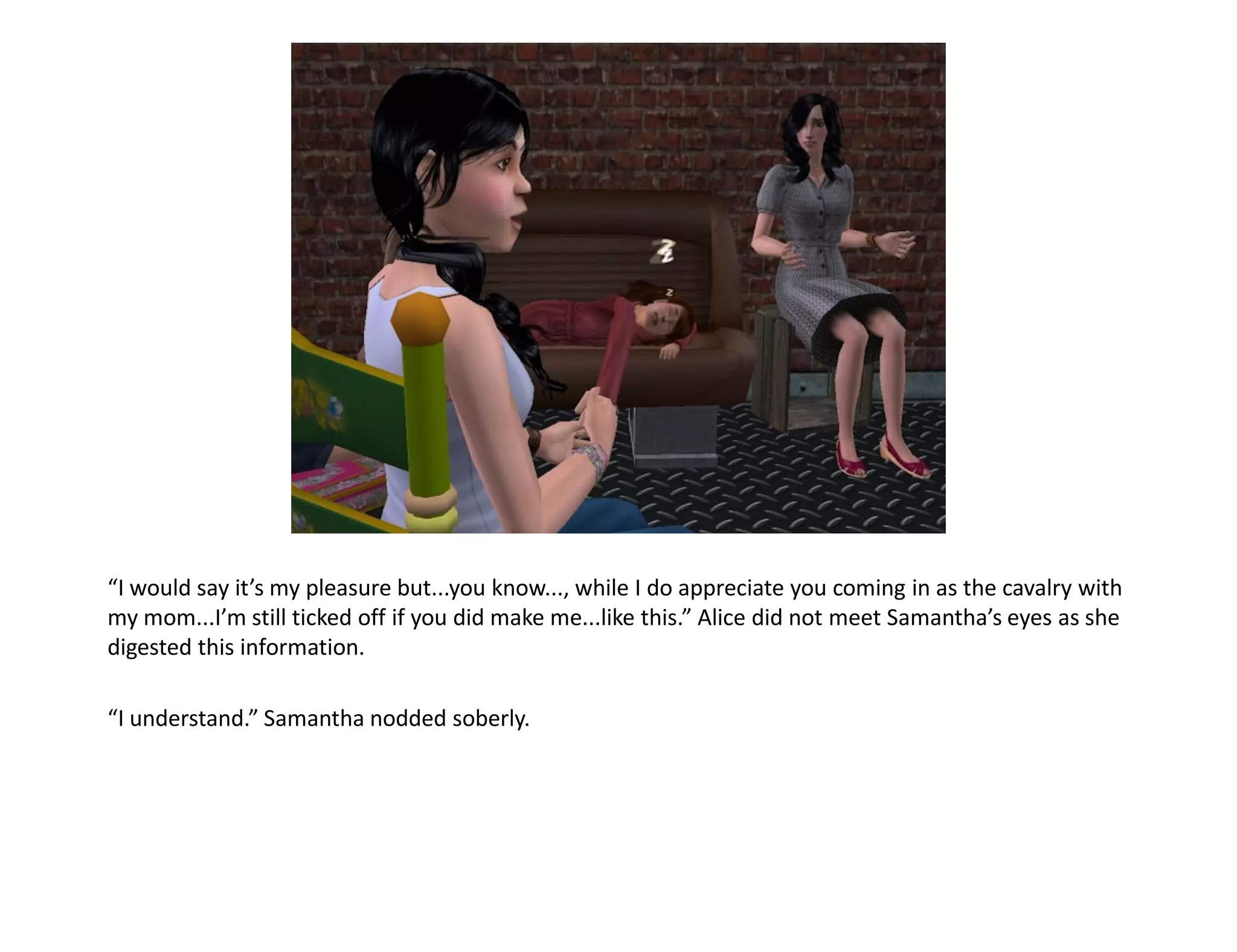 “I would say it’s my pleasure but...you know..., while I do appreciate you coming in as the cavalry with
my mom...I’m still ticked off if you did make me...like this.” Alice did not meet Samantha’s eyes as she
digested this information.

“I understand.” Samantha nodded soberly.
 