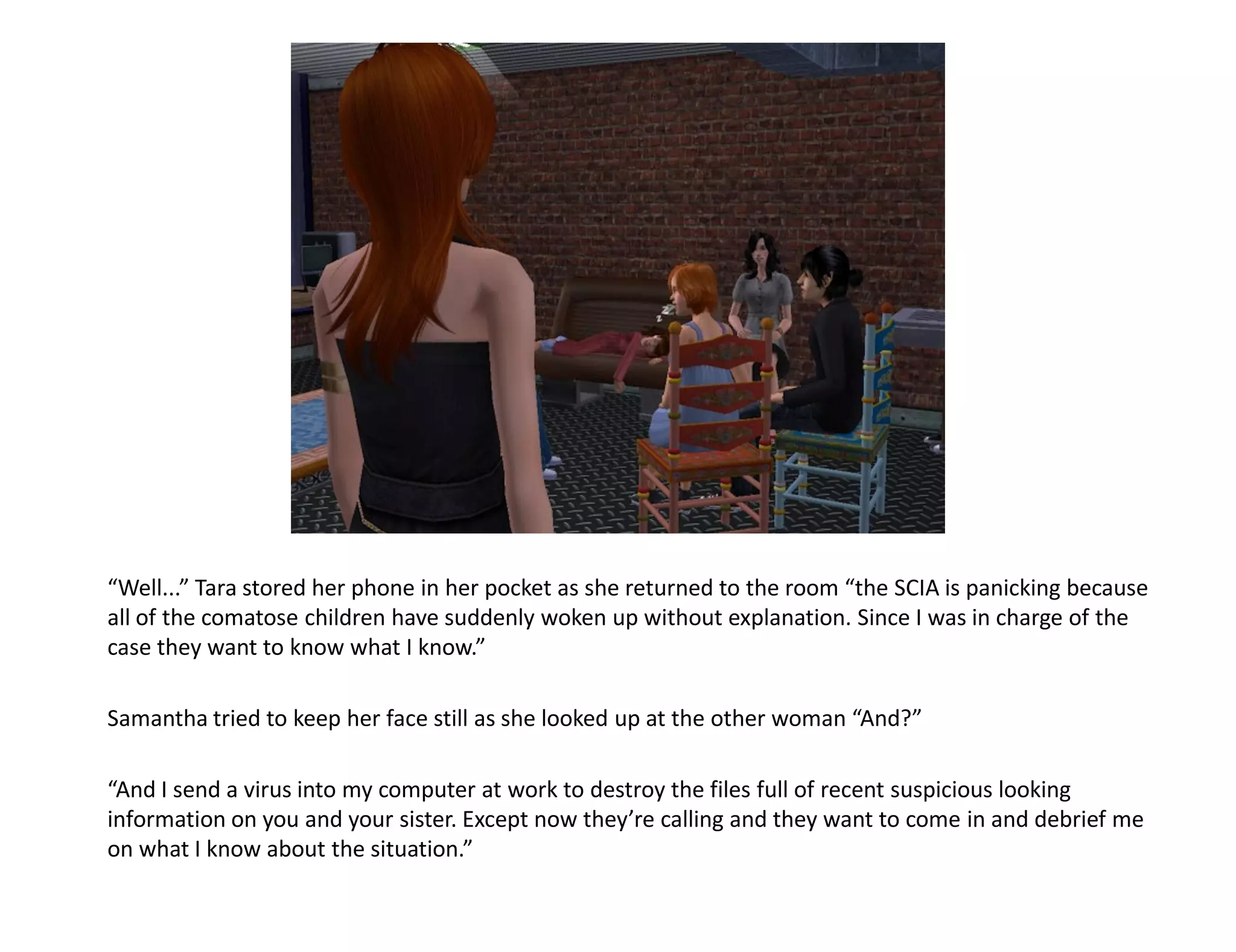 “Well...” Tara stored her phone in her pocket as she returned to the room “the SCIA is panicking because
all of the comatose children have suddenly woken up without explanation. Since I was in charge of the
case they want to know what I know.”

Samantha tried to keep her face still as she looked up at the other woman “And?”

“And I send a virus into my computer at work to destroy the files full of recent suspicious looking
information on you and your sister. Except now they’re calling and they want to come in and debrief me
on what I know about the situation.”
 