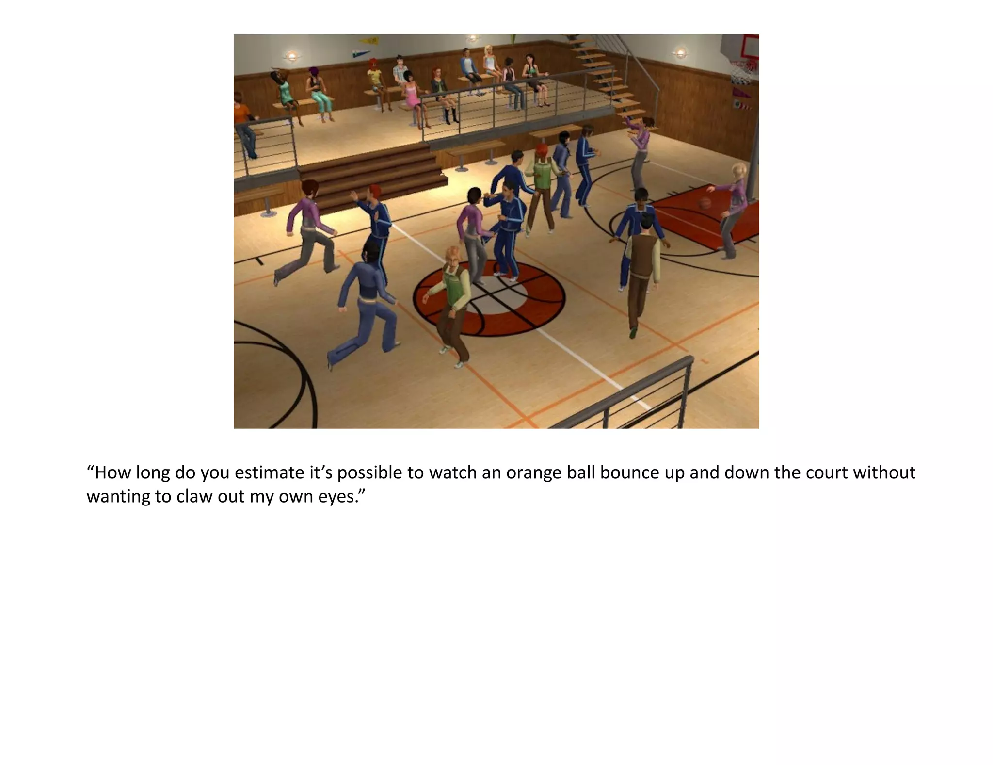 “How long do you estimate it’s possible to watch an orange ball bounce up and down the court without
wanting to claw out my own eyes.”
 