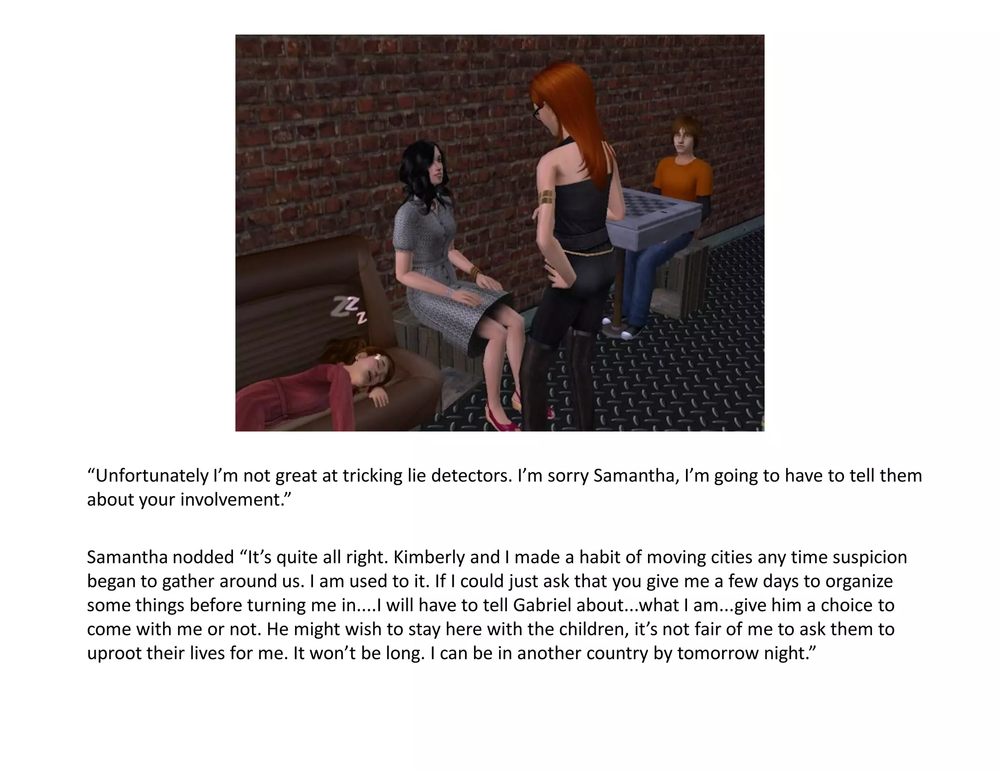 “Unfortunately I’m not great at tricking lie detectors. I’m sorry Samantha, I’m going to have to tell them
about your involvement.”

Samantha nodded “It’s quite all right. Kimberly and I made a habit of moving cities any time suspicion
began to gather around us. I am used to it. If I could just ask that you give me a few days to organize
some things before turning me in....I will have to tell Gabriel about...what I am...give him a choice to
come with me or not. He might wish to stay here with the children, it’s not fair of me to ask them to
uproot their lives for me. It won’t be long. I can be in another country by tomorrow night.”
 