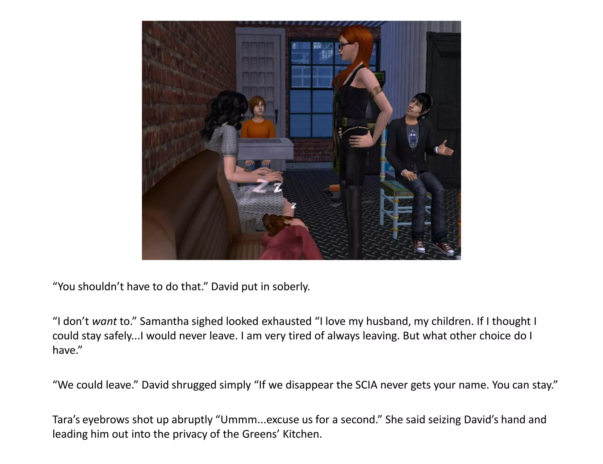 “You shouldn’t have to do that.” David put in soberly.

“I don’t want to.” Samantha sighed looked exhausted “I love my husband, my children. If I thought I
could stay safely...I would never leave. I am very tired of always leaving. But what other choice do I
have.”

“We could leave.” David shrugged simply “If we disappear the SCIA never gets your name. You can stay.”

Tara’s eyebrows shot up abruptly “Ummm...excuse us for a second.” She said seizing David’s hand and
leading him out into the privacy of the Greens’ Kitchen.
 