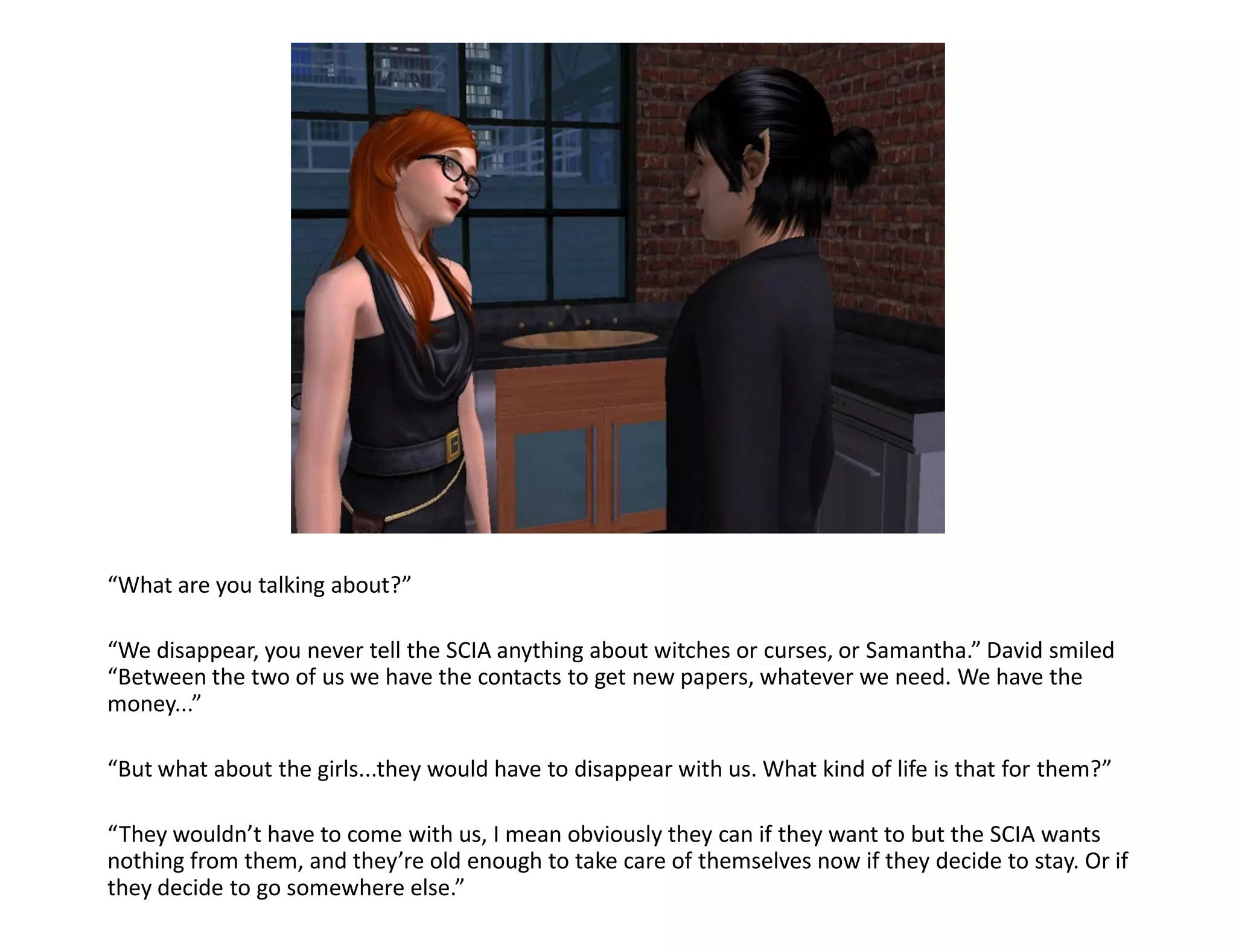 “What are you talking about?”

“We disappear, you never tell the SCIA anything about witches or curses, or Samantha.” David smiled
“Between the two of us we have the contacts to get new papers, whatever we need. We have the
money...”

“But what about the girls...they would have to disappear with us. What kind of life is that for them?”

“They wouldn’t have to come with us, I mean obviously they can if they want to but the SCIA wants
nothing from them, and they’re old enough to take care of themselves now if they decide to stay. Or if
they decide to go somewhere else.”
 