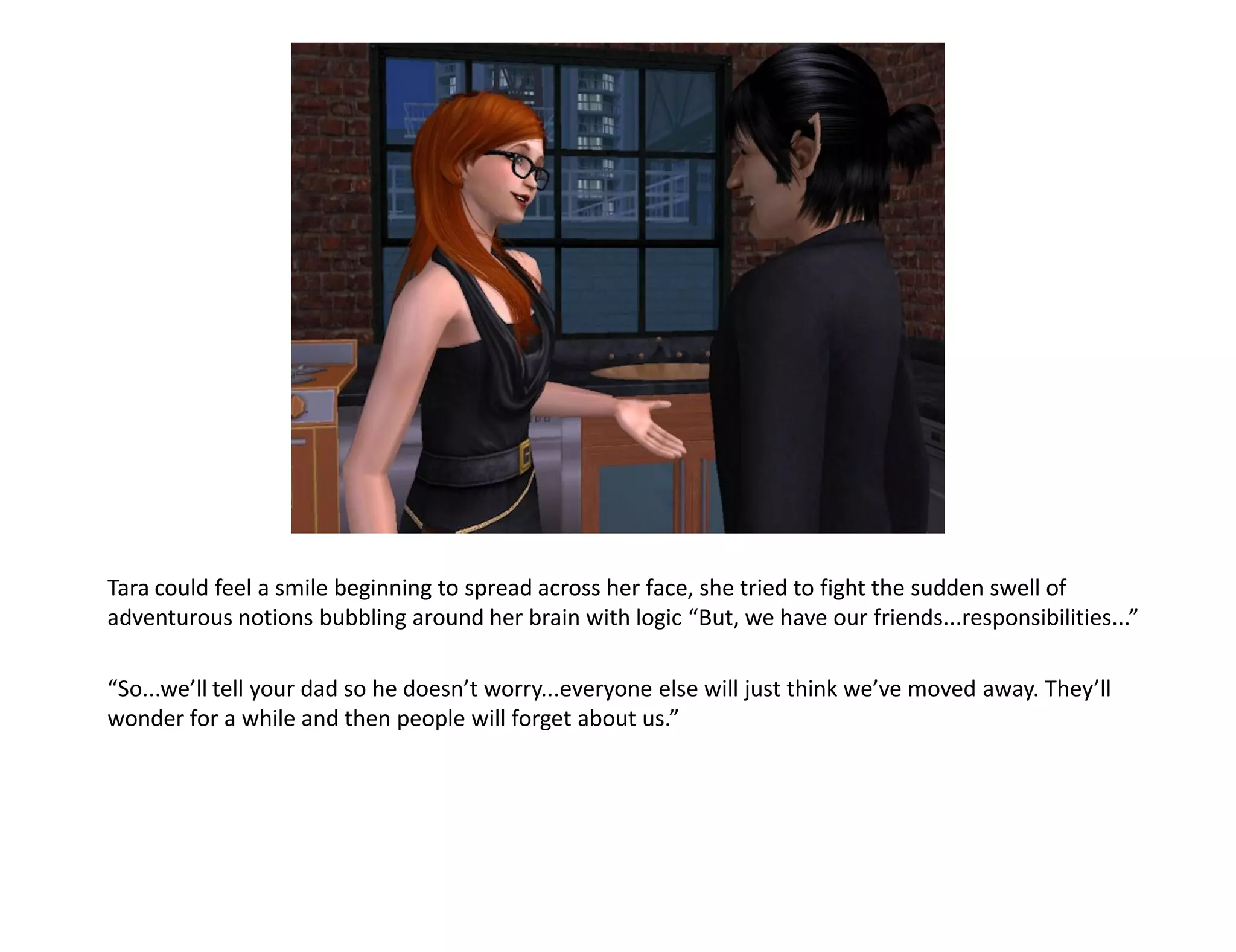 Tara could feel a smile beginning to spread across her face, she tried to fight the sudden swell of
adventurous notions bubbling around her brain with logic “But, we have our friends...responsibilities...”

“So...we’ll tell your dad so he doesn’t worry...everyone else will just think we’ve moved away. They’ll
wonder for a while and then people will forget about us.”
 