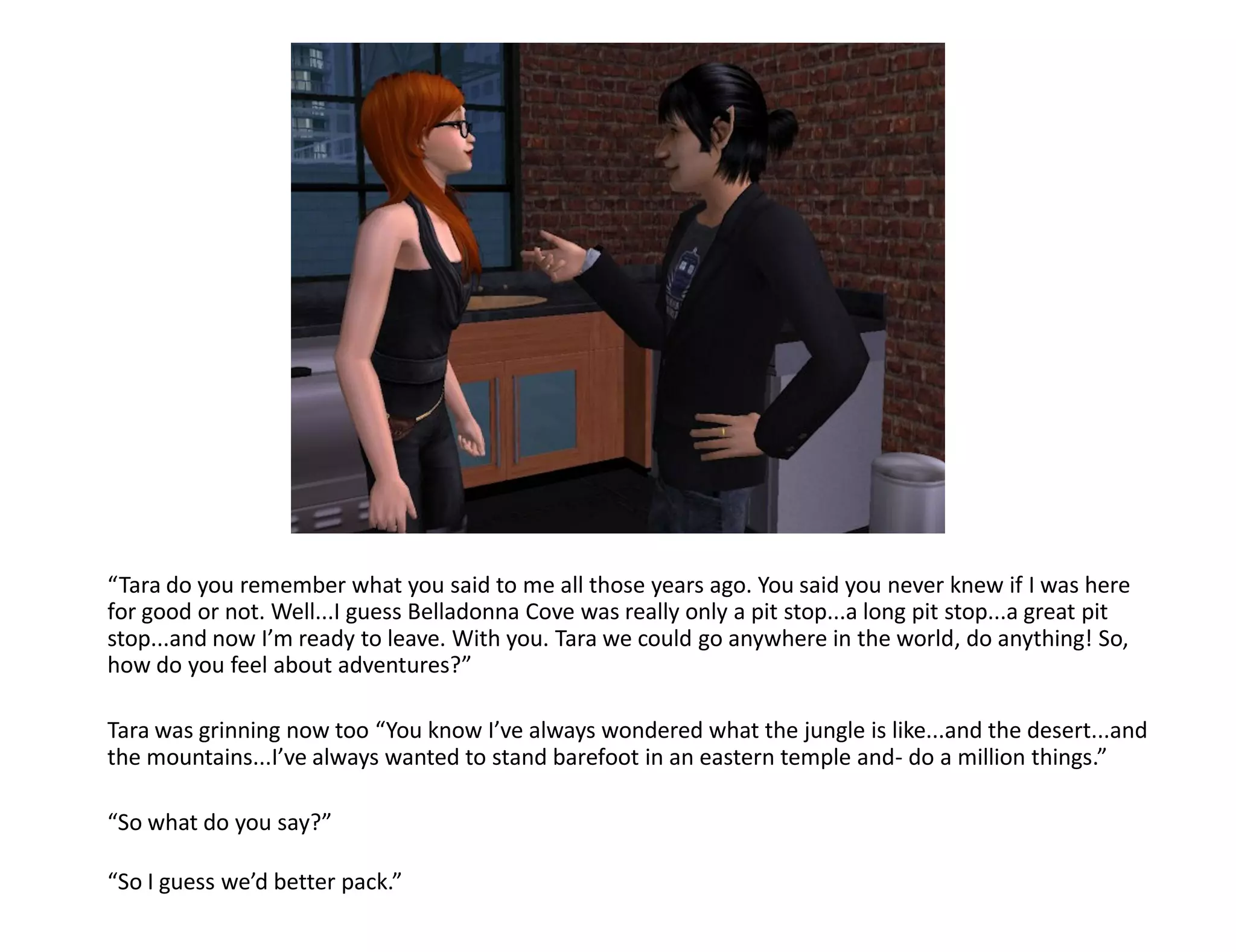 “Tara do you remember what you said to me all those years ago. You said you never knew if I was here
for good or not. Well...I guess Belladonna Cove was really only a pit stop...a long pit stop...a great pit
stop...and now I’m ready to leave. With you. Tara we could go anywhere in the world, do anything! So,
how do you feel about adventures?”

Tara was grinning now too “You know I’ve always wondered what the jungle is like...and the desert...and
the mountains...I’ve always wanted to stand barefoot in an eastern temple and- do a million things.”

“So what do you say?”

“So I guess we’d better pack.”
 