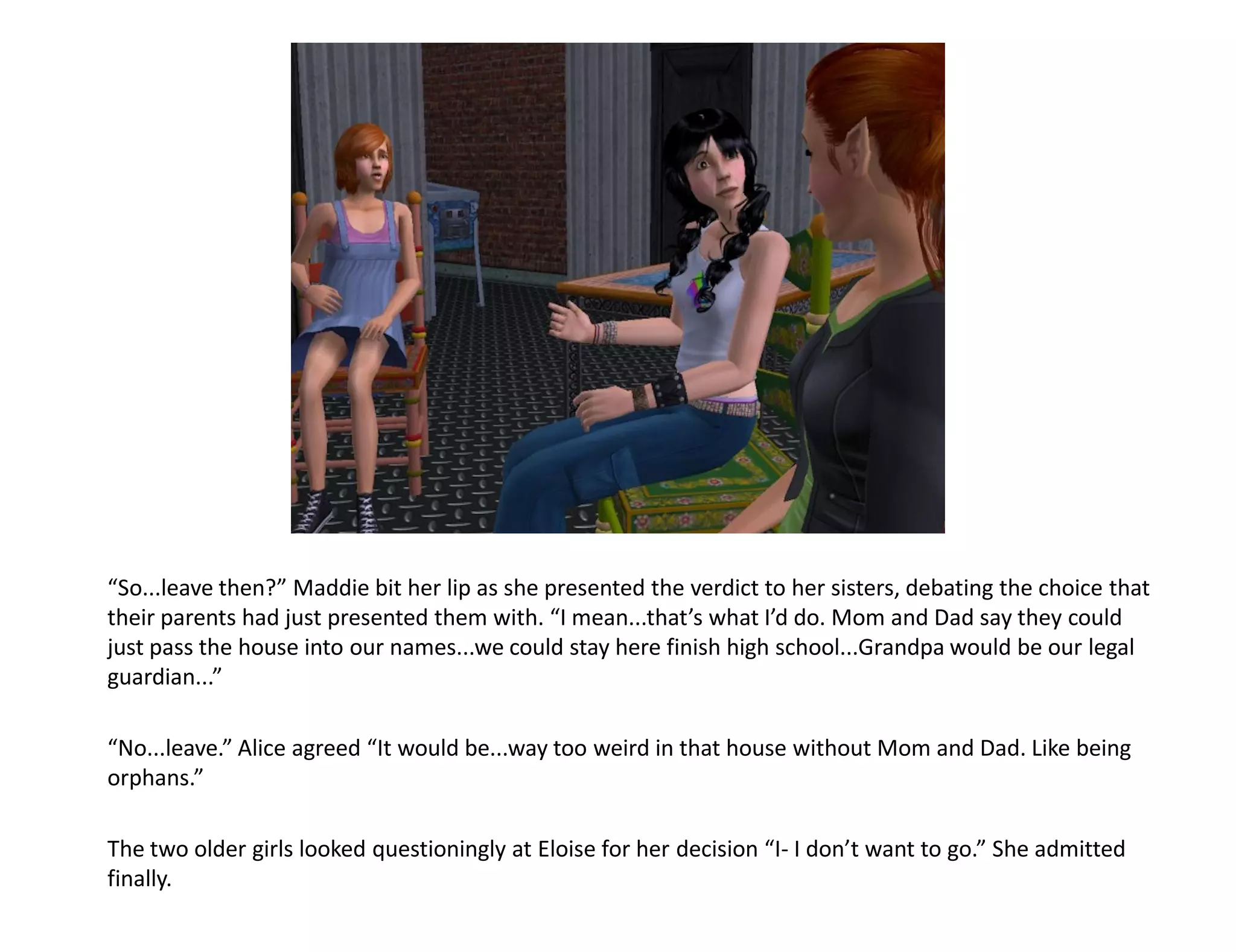 “So...leave then?” Maddie bit her lip as she presented the verdict to her sisters, debating the choice that
their parents had just presented them with. “I mean...that’s what I’d do. Mom and Dad say they could
just pass the house into our names...we could stay here finish high school...Grandpa would be our legal
guardian...”

“No...leave.” Alice agreed “It would be...way too weird in that house without Mom and Dad. Like being
orphans.”

The two older girls looked questioningly at Eloise for her decision “I- I don’t want to go.” She admitted
finally.
 