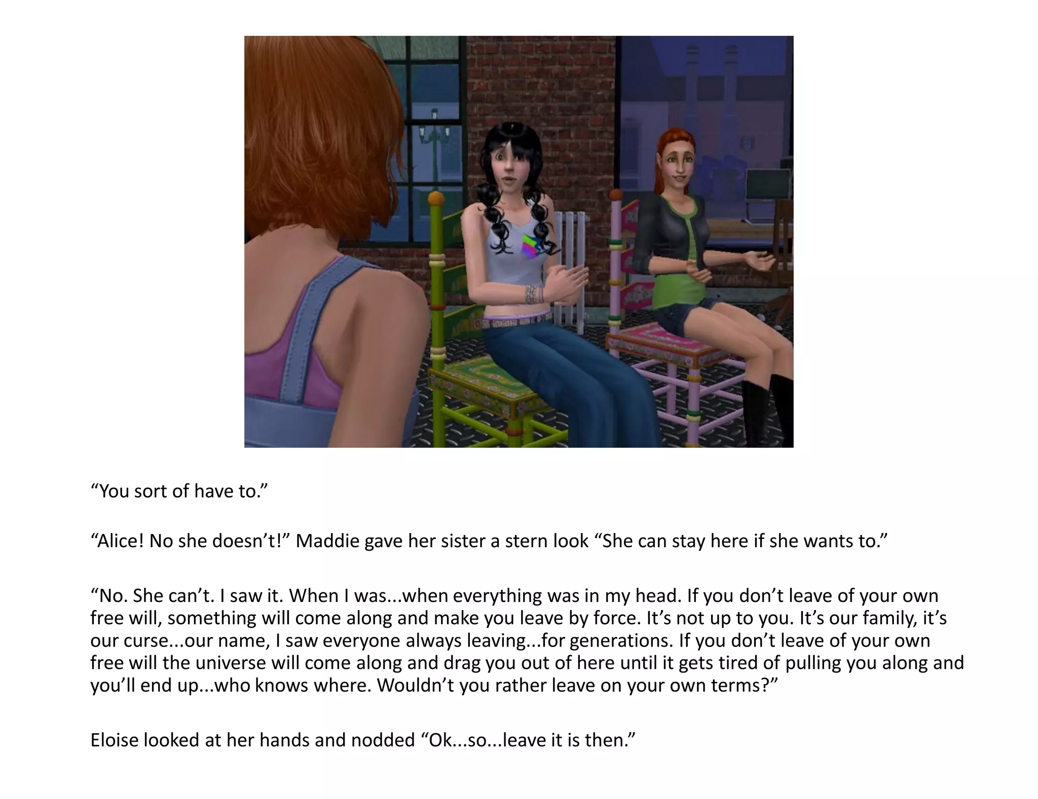 “You sort of have to.”

“Alice! No she doesn’t!” Maddie gave her sister a stern look “She can stay here if she wants to.”

“No. She can’t. I saw it. When I was...when everything was in my head. If you don’t leave of your own
free will, something will come along and make you leave by force. It’s not up to you. It’s our family, it’s
our curse...our name, I saw everyone always leaving...for generations. If you don’t leave of your own
free will the universe will come along and drag you out of here until it gets tired of pulling you along and
you’ll end up...who knows where. Wouldn’t you rather leave on your own terms?”

Eloise looked at her hands and nodded “Ok...so...leave it is then.”
 