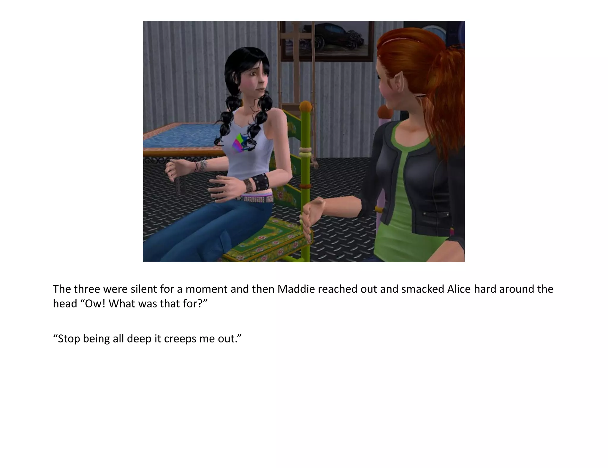 The three were silent for a moment and then Maddie reached out and smacked Alice hard around the
head “Ow! What was that for?”

“Stop being all deep it creeps me out.”
 