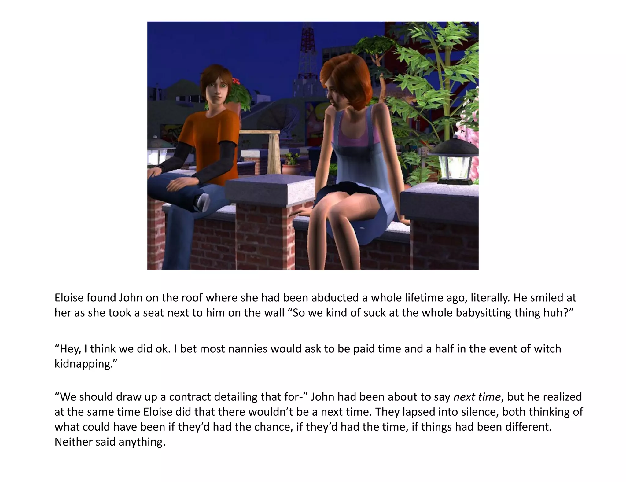 Eloise found John on the roof where she had been abducted a whole lifetime ago, literally. He smiled at
her as she took a seat next to him on the wall “So we kind of suck at the whole babysitting thing huh?”

“Hey, I think we did ok. I bet most nannies would ask to be paid time and a half in the event of witch
kidnapping.”

“We should draw up a contract detailing that for-” John had been about to say next time, but he realized
at the same time Eloise did that there wouldn’t be a next time. They lapsed into silence, both thinking of
what could have been if they’d had the chance, if they’d had the time, if things had been different.
Neither said anything.
 