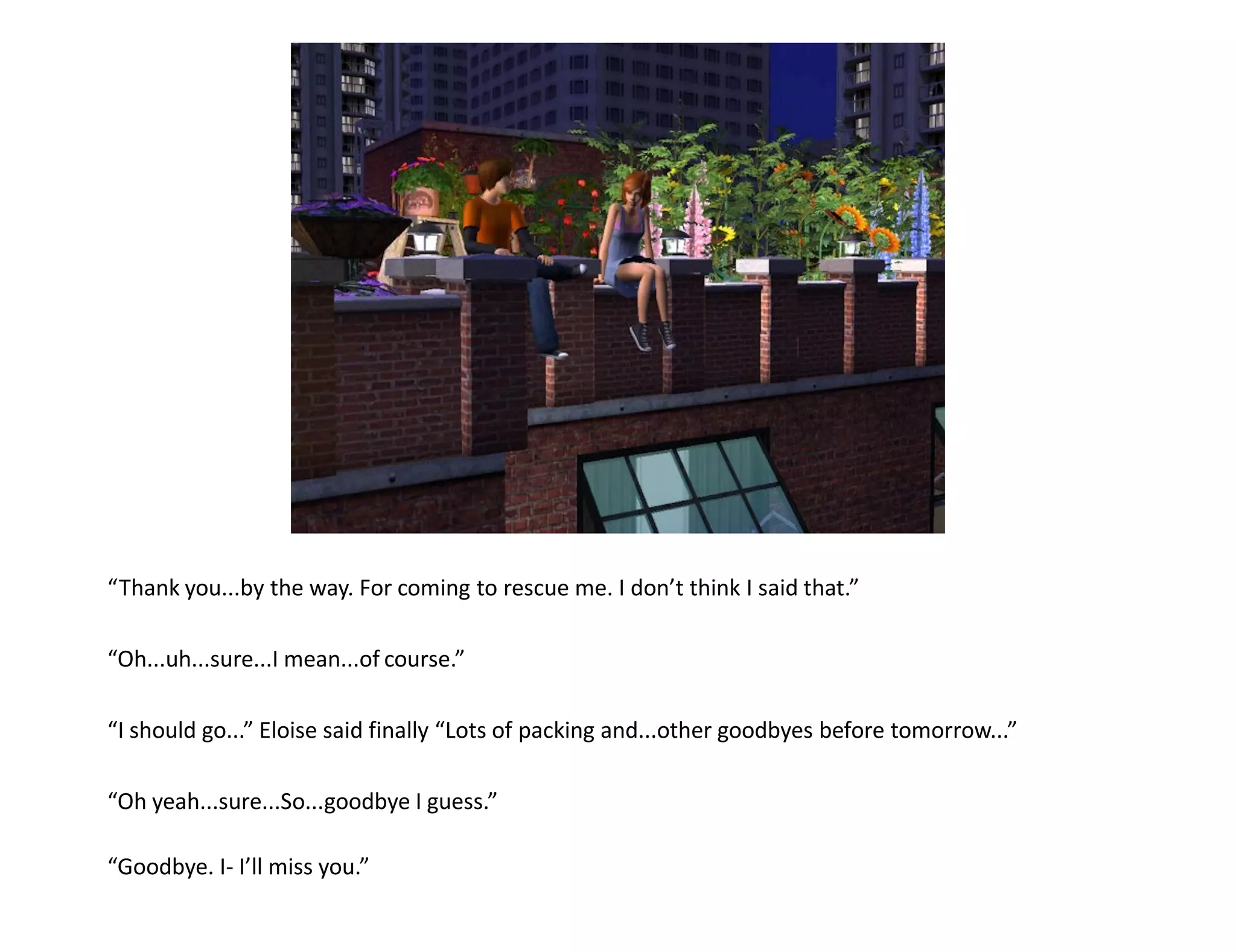 “Thank you...by the way. For coming to rescue me. I don’t think I said that.”

“Oh...uh...sure...I mean...of course.”

“I should go...” Eloise said finally “Lots of packing and...other goodbyes before tomorrow...”

“Oh yeah...sure...So...goodbye I guess.”

“Goodbye. I- I’ll miss you.”
 