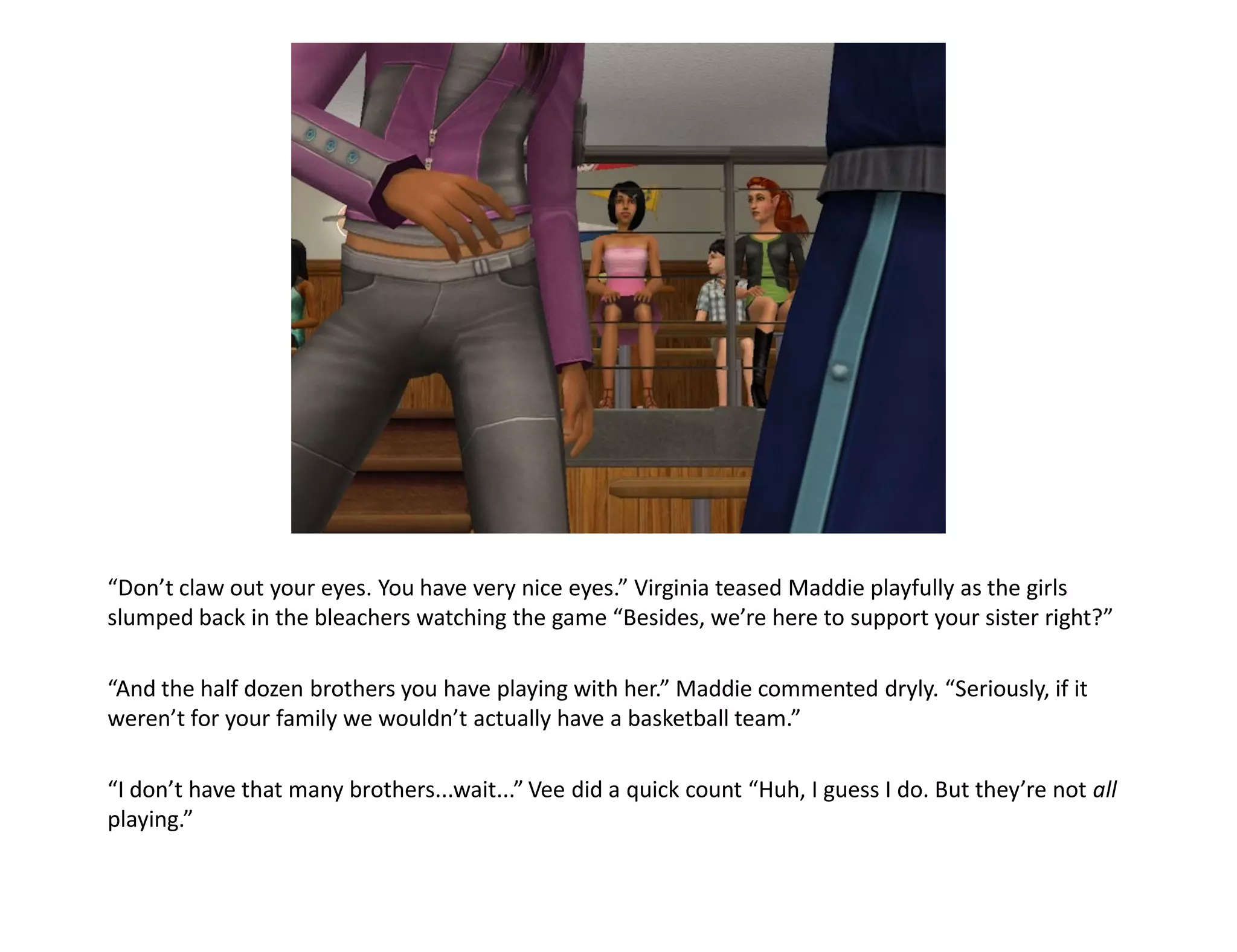 “Don’t claw out your eyes. You have very nice eyes.” Virginia teased Maddie playfully as the girls
slumped back in the bleachers watching the game “Besides, we’re here to support your sister right?”

“And the half dozen brothers you have playing with her.” Maddie commented dryly. “Seriously, if it
weren’t for your family we wouldn’t actually have a basketball team.”

“I don’t have that many brothers...wait...” Vee did a quick count “Huh, I guess I do. But they’re not all
playing.”
 