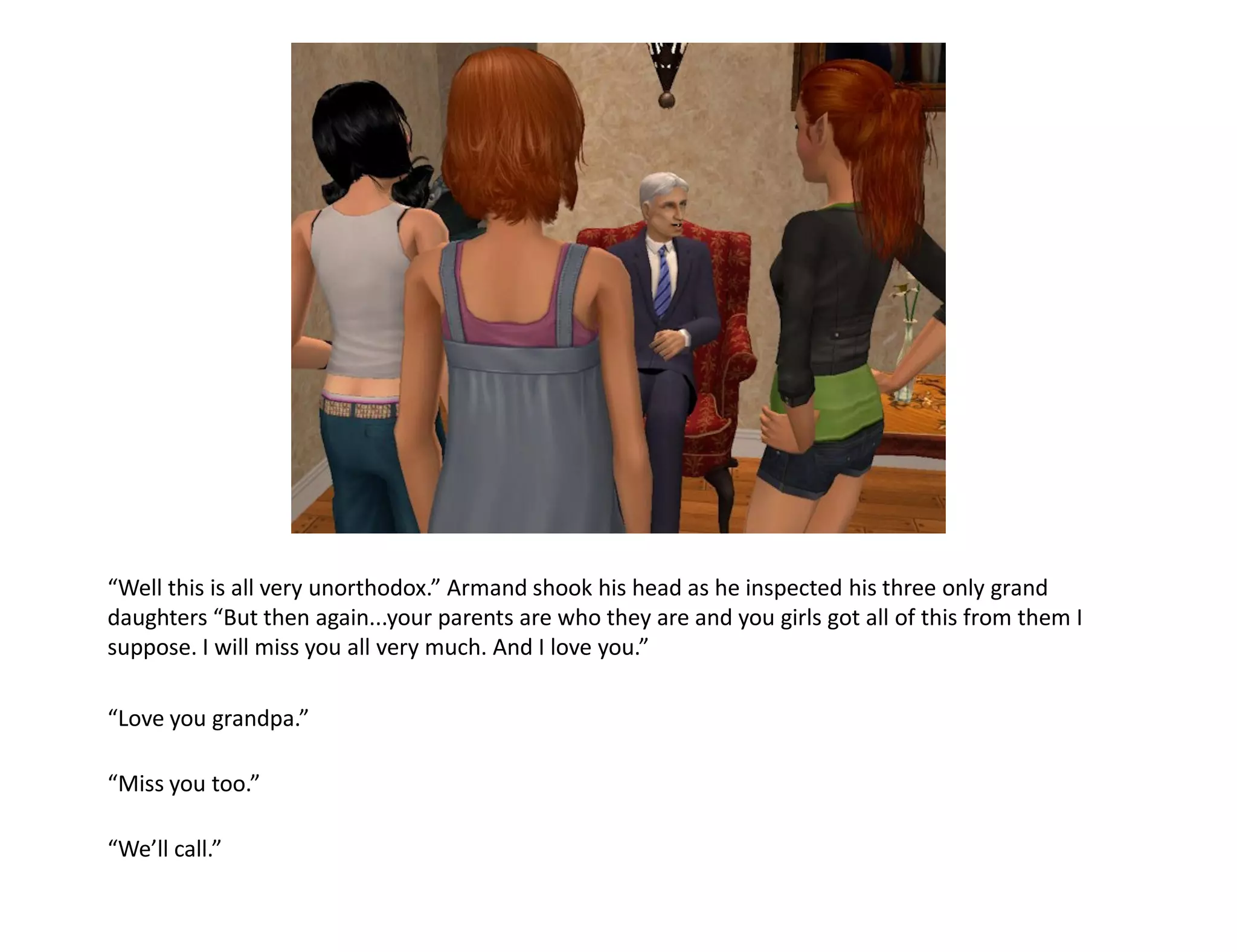 “Well this is all very unorthodox.” Armand shook his head as he inspected his three only grand
daughters “But then again...your parents are who they are and you girls got all of this from them I
suppose. I will miss you all very much. And I love you.”

“Love you grandpa.”

“Miss you too.”

“We’ll call.”
 