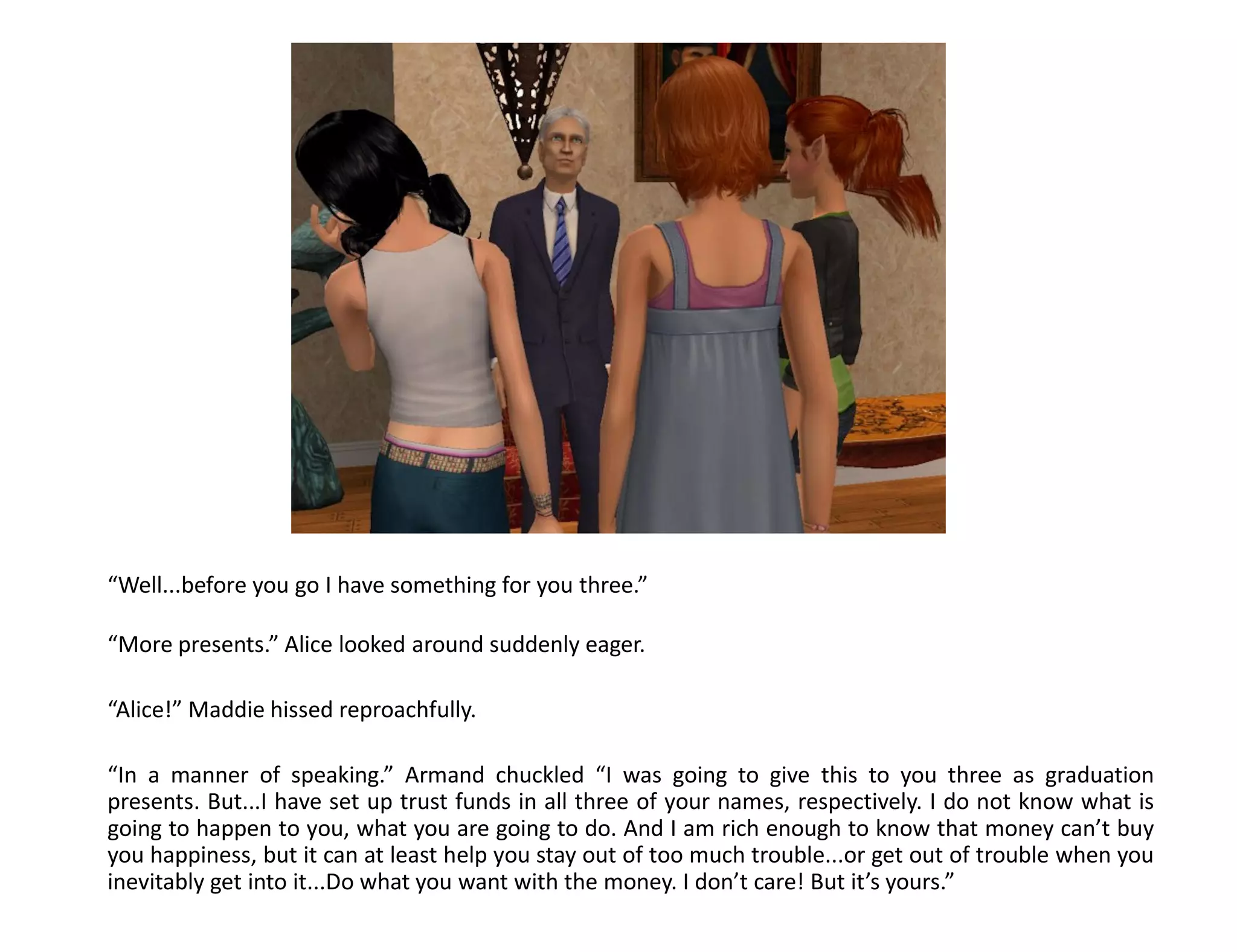 “Well...before you go I have something for you three.”

“More presents.” Alice looked around suddenly eager.

“Alice!” Maddie hissed reproachfully.

“In a manner of speaking.” Armand chuckled “I was going to give this to you three as graduation
presents. But...I have set up trust funds in all three of your names, respectively. I do not know what is
going to happen to you, what you are going to do. And I am rich enough to know that money can’t buy
you happiness, but it can at least help you stay out of too much trouble...or get out of trouble when you
inevitably get into it...Do what you want with the money. I don’t care! But it’s yours.”
 