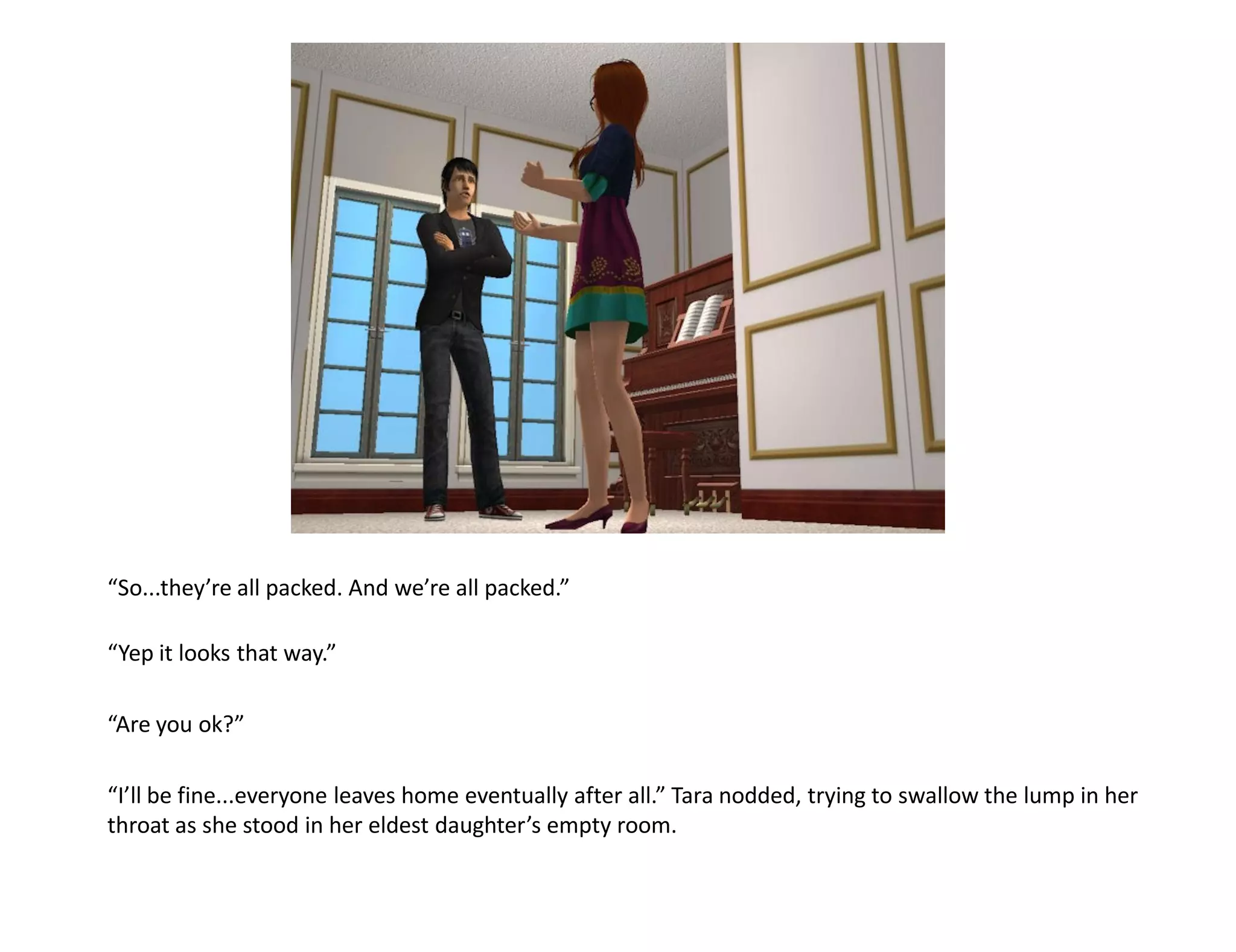 “So...they’re all packed. And we’re all packed.”

“Yep it looks that way.”

“Are you ok?”

“I’ll be fine...everyone leaves home eventually after all.” Tara nodded, trying to swallow the lump in her
throat as she stood in her eldest daughter’s empty room.
 