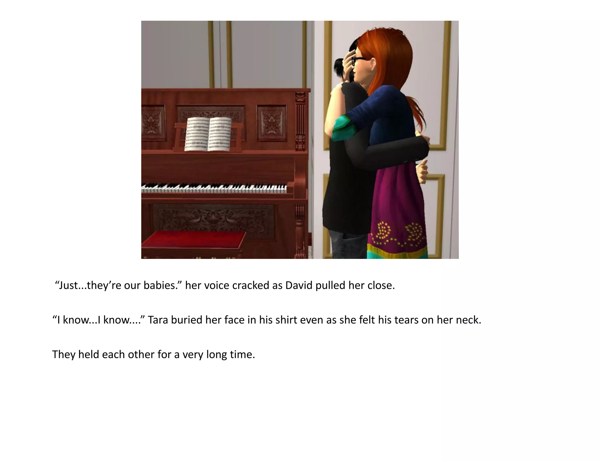 “Just...they’re our babies.” her voice cracked as David pulled her close.

“I know...I know....” Tara buried her face in his shirt even as she felt his tears on her neck.

They held each other for a very long time.
 