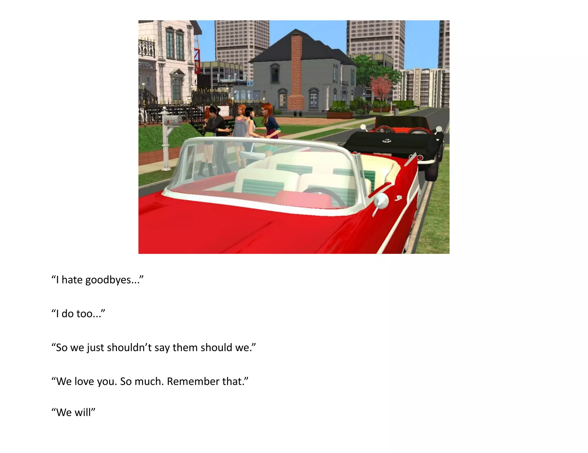 “I hate goodbyes...”

“I do too...”

“So we just shouldn’t say them should we.”

“We love you. So much. Remember that.”

“We will”
 