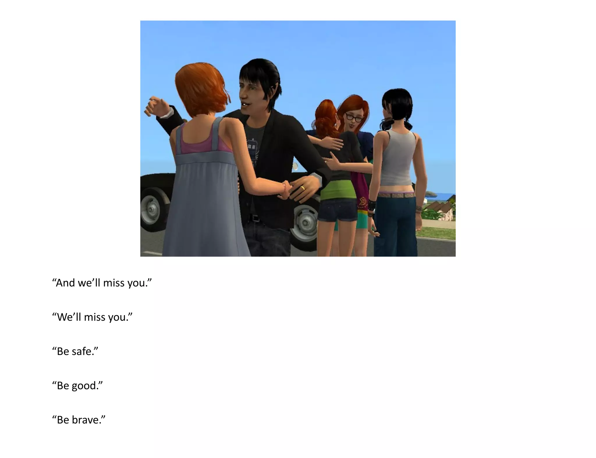 “And we’ll miss you.”

“We’ll miss you.”

“Be safe.”

“Be good.”

“Be brave.”
 