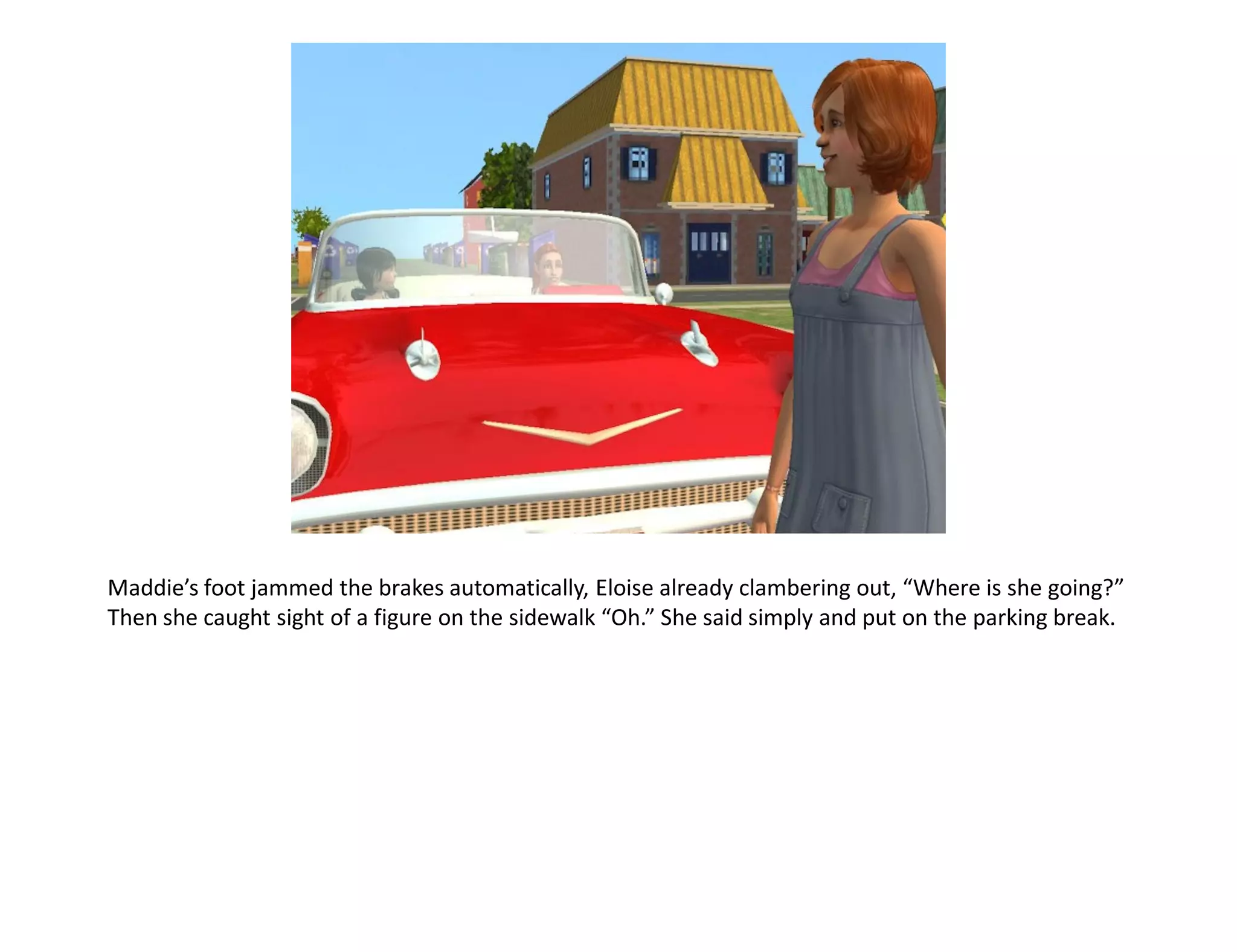 Maddie’s foot jammed the brakes automatically, Eloise already clambering out, “Where is she going?”
Then she caught sight of a figure on the sidewalk “Oh.” She said simply and put on the parking break.
 