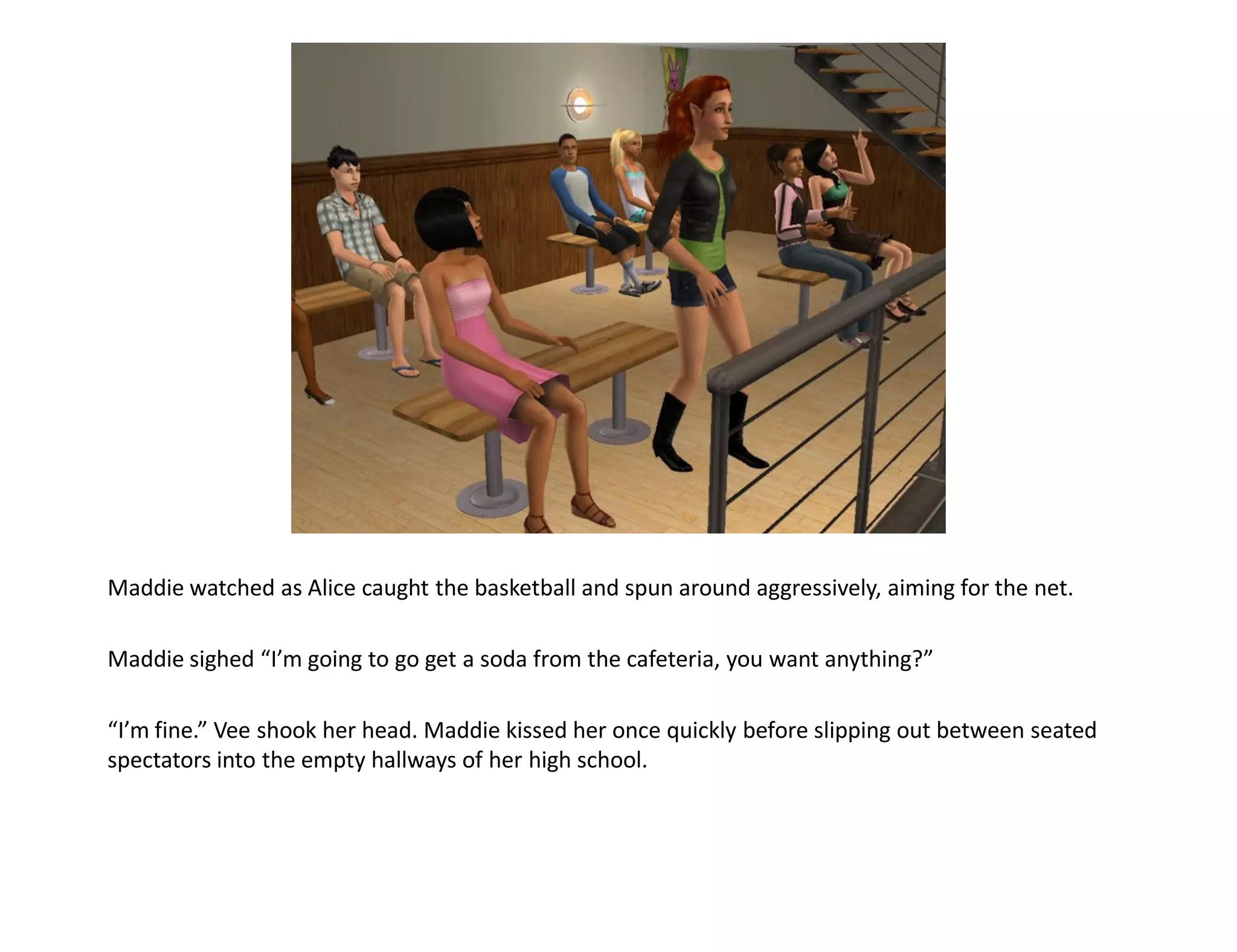 Maddie watched as Alice caught the basketball and spun around aggressively, aiming for the net.

Maddie sighed “I’m going to go get a soda from the cafeteria, you want anything?”

“I’m fine.” Vee shook her head. Maddie kissed her once quickly before slipping out between seated
spectators into the empty hallways of her high school.
 