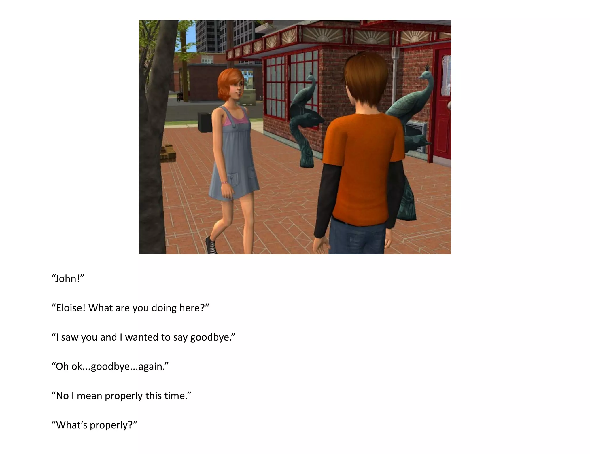 “John!”

“Eloise! What are you doing here?”

“I saw you and I wanted to say goodbye.”

“Oh ok...goodbye...again.”

“No I mean properly this time.”

“What’s properly?”
 