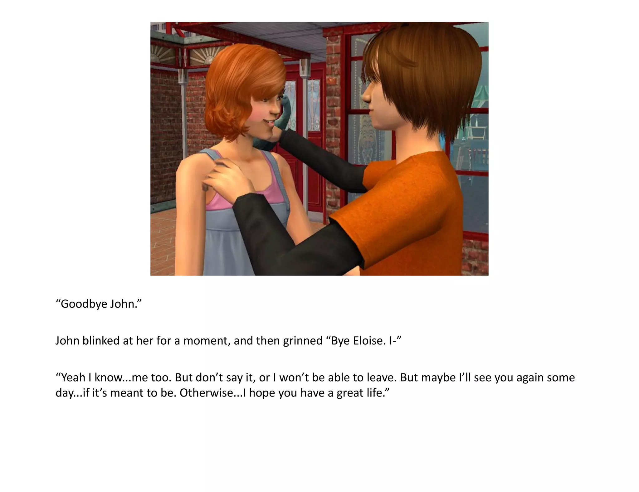 “Goodbye John.”

John blinked at her for a moment, and then grinned “Bye Eloise. I-”

“Yeah I know...me too. But don’t say it, or I won’t be able to leave. But maybe I’ll see you again some
day...if it’s meant to be. Otherwise...I hope you have a great life.”
 