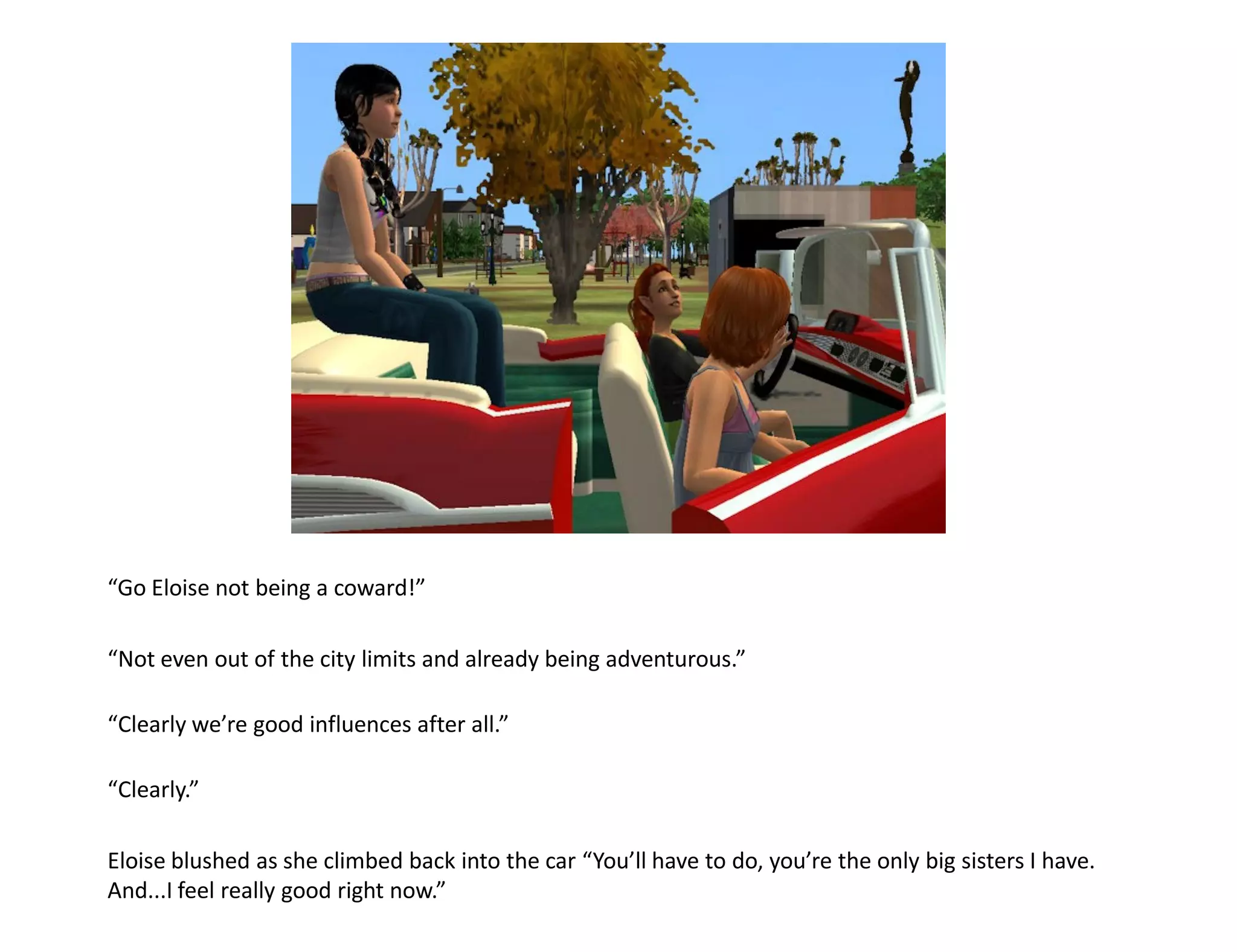 “Go Eloise not being a coward!”

“Not even out of the city limits and already being adventurous.”

“Clearly we’re good influences after all.”

“Clearly.”

Eloise blushed as she climbed back into the car “You’ll have to do, you’re the only big sisters I have.
And...I feel really good right now.”
 
