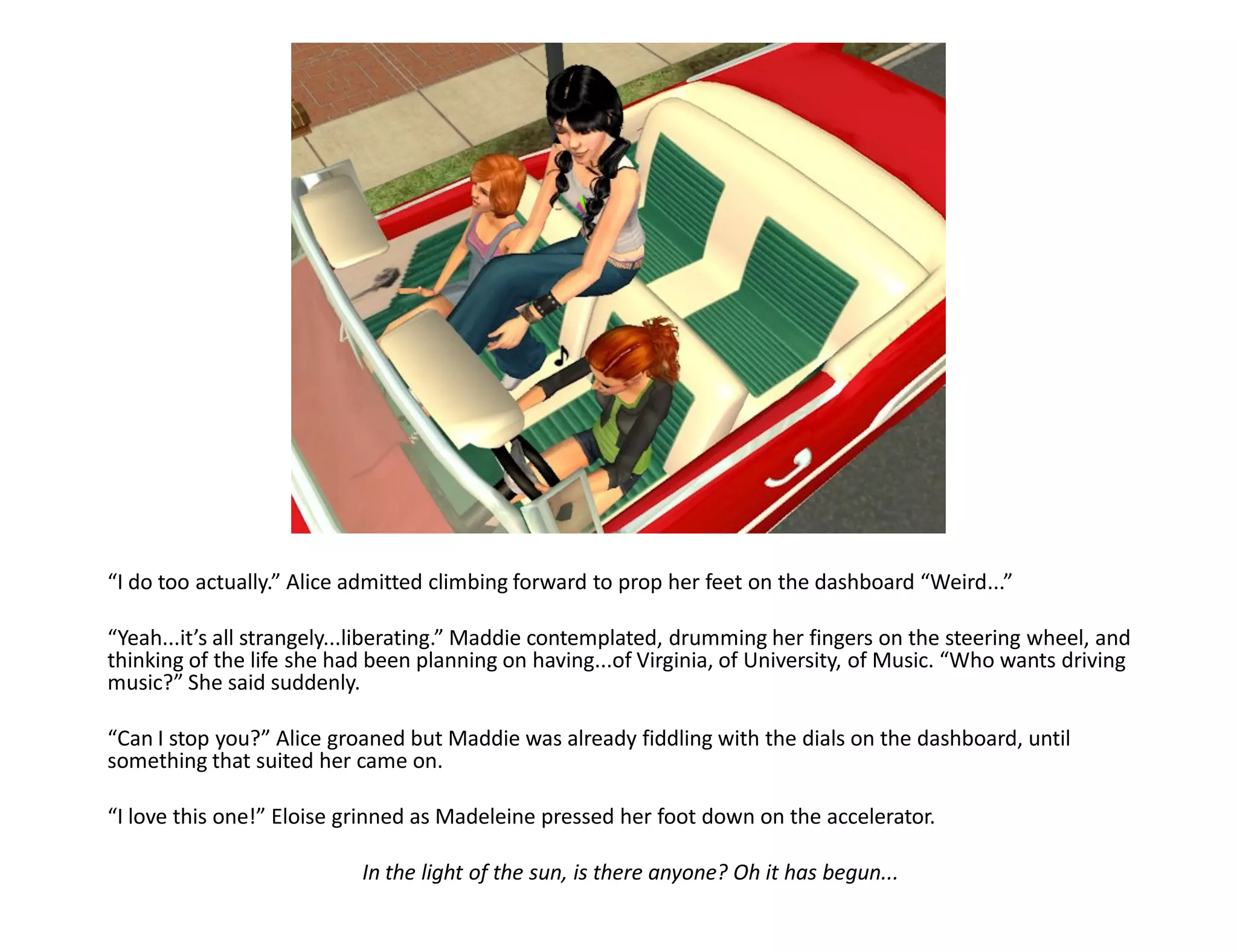 “I do too actually.” Alice admitted climbing forward to prop her feet on the dashboard “Weird...”

“Yeah...it’s all strangely...liberating.” Maddie contemplated, drumming her fingers on the steering wheel, and
thinking of the life she had been planning on having...of Virginia, of University, of Music. “Who wants driving
music?” She said suddenly.

“Can I stop you?” Alice groaned but Maddie was already fiddling with the dials on the dashboard, until
something that suited her came on.

“I love this one!” Eloise grinned as Madeleine pressed her foot down on the accelerator.

                           In the light of the sun, is there anyone? Oh it has begun...
 