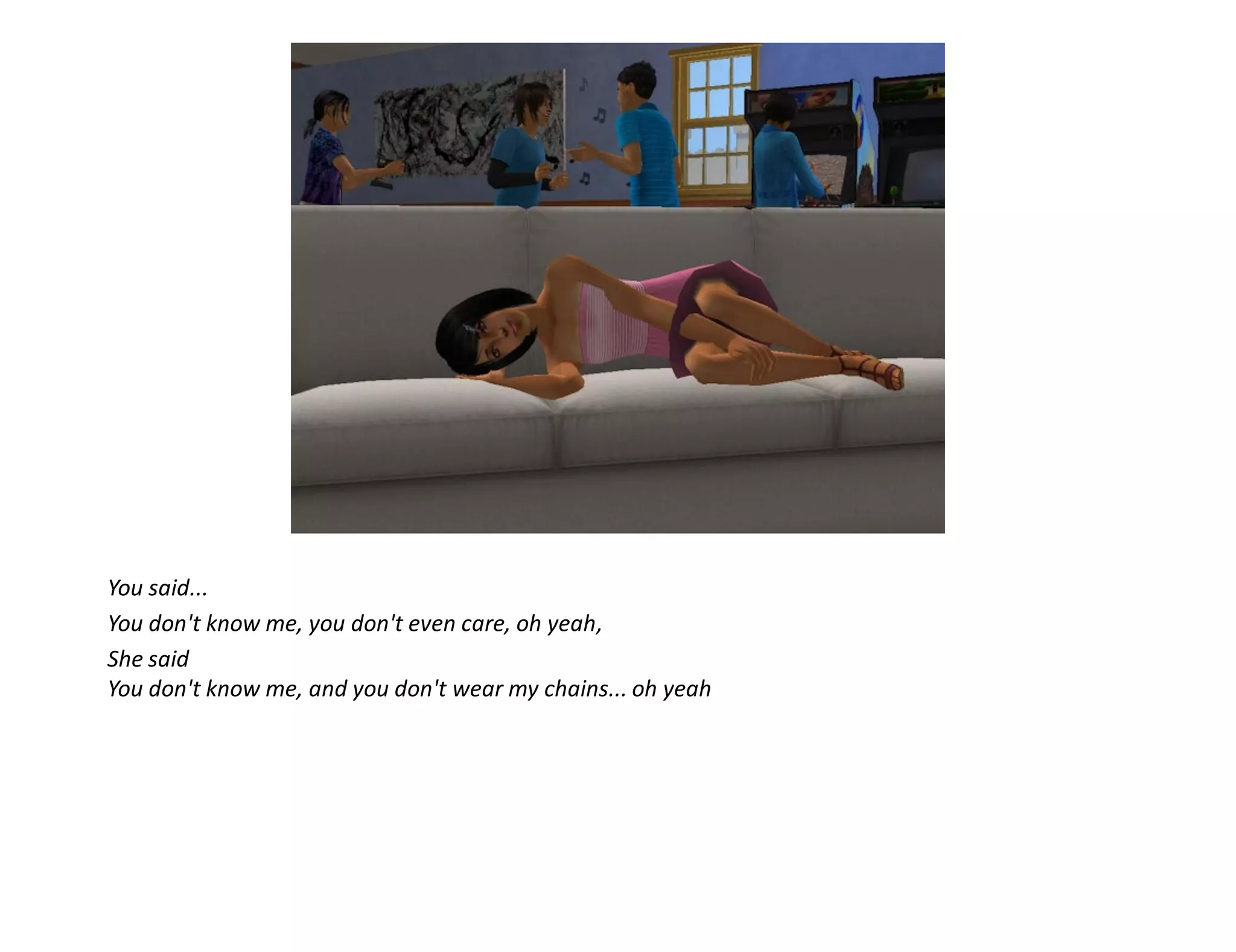 You said...
You don't know me, you don't even care, oh yeah,
She said
You don't know me, and you don't wear my chains... oh yeah
 