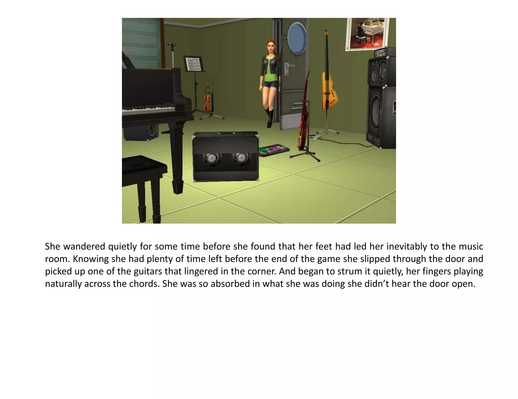 She wandered quietly for some time before she found that her feet had led her inevitably to the music
room. Knowing she had plenty of time left before the end of the game she slipped through the door and
picked up one of the guitars that lingered in the corner. And began to strum it quietly, her fingers playing
naturally across the chords. She was so absorbed in what she was doing she didn’t hear the door open.
 